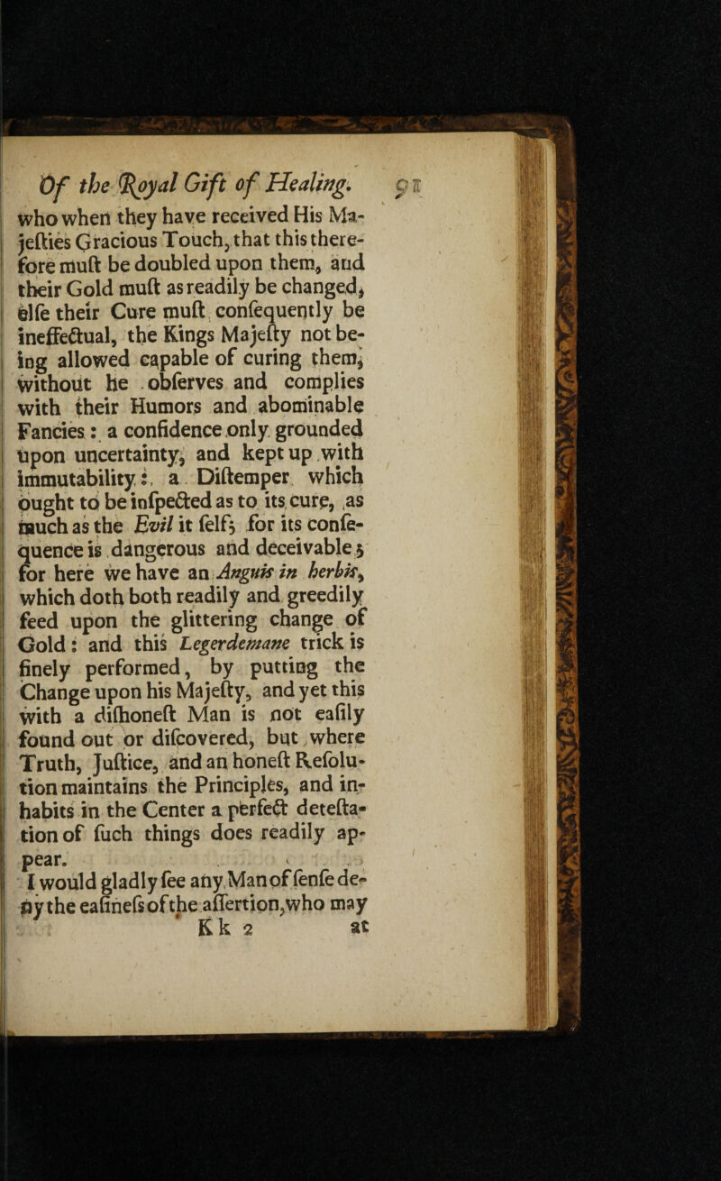 who when they have received His Ma- jefties Gracious Touch, that this there¬ fore rauft be doubled upon them, and their Gold muft as readily be changed, telfe their Cure muft , confequently be ineffe&ual, the Kings Majefty not be¬ ing allowed capable of curing them* without he obferves and complies with their Humors and abominable Fancies: a confidence only grounded upon uncertainty^ and kept up with immutability,;, a Diftemper which ought to be infpefted as to its cure, as tauch as the Evil it lelfj for its confe- quence is dangerous and deceivable 5 for here we have an Angitis in herhfc, which doth both readily and greedily feed upon the glittering change of Gold: and this Legerdemane trick is finely performed, by putting the Change upon his Majefty, and yet this with a dilhoneft Man is not eafily found out or difcovered, but where Truth, Juftice, and an honeft Refolu- tion maintains the Principles, and in¬ habits in the Center a pferfe£t detefta- tionof fuch things does readily ap¬ pear. « I woUld gladly lee any Man of (enfe de¬ ny the eafinefsofthe aflertion,who may Kk 2 at