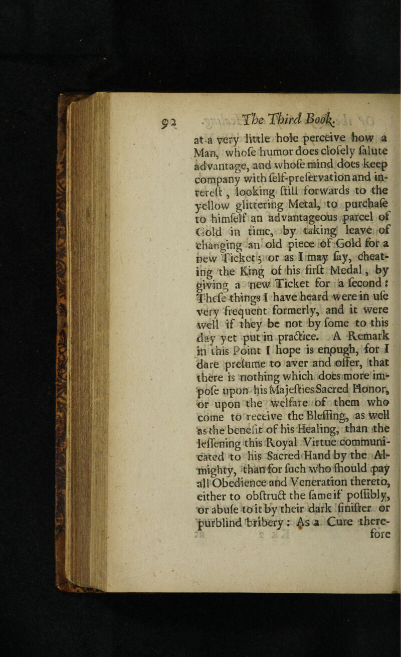 at a very little hole perceive how a Man, whofe humor does clofely falute advantage, and whole mind does keep company with lelf-prelervation and in- terel't, looking ftill forwards to the yellow glittering Metal, to purchafe to himfelf an advantageous parcel of Gold in time, by taking leave of changing an old piece of Gold for a new Ticket; or as I may fay, cheat¬ ing the King of his firft Medal, by giving a new Ticket for a fecond: V.