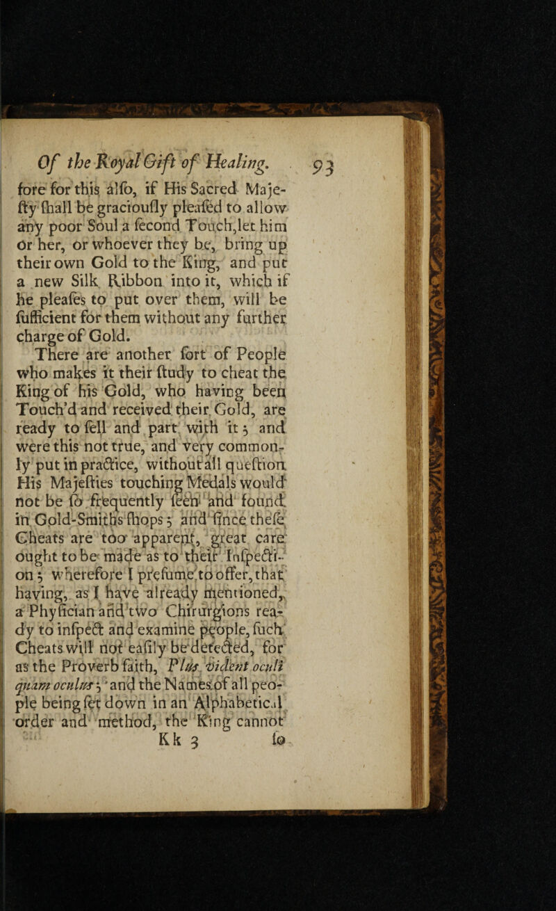 fore for this alfo, if His Sacred Maje- fty (hall be gracioufly pleafed to allow any poor Soul a fecond Touchdet him Or her, or whoever they be, bring up their own Gold to the King, and put a new Silk Ribbon into it, which if he pleafes to put over them, will be fufficient for them without any further charge of Gold. There are another fort of People who makes it their ftudy to cheat the King of his Gold, who having been Touch’d and received their. Gold, are ready to fell and part with it 3 and were this not true, and very common¬ ly put in praftice, withoufall queftion His Majefties touching Medals would' not be Px frequently (eeh arid found, in Gold-Smiths (hops 5 and (ince thefe Cheats are too apparent, great care ought to be made as to their Infpeftr- on 5 wherefore I prefume to offer, that having, as I haye already rfientionedr a Phyfician and tWo Chirurgions rea¬ dy to infpeft and examine people, fuch Cheats will not eafily be deteded, for as the Proverb faith, Phis 'Viclcnt oculi quam ochUiss’*^ the Names of all peo¬ ple being fet down in an Alphabetical order and method, the King cannot Kk 3 io.