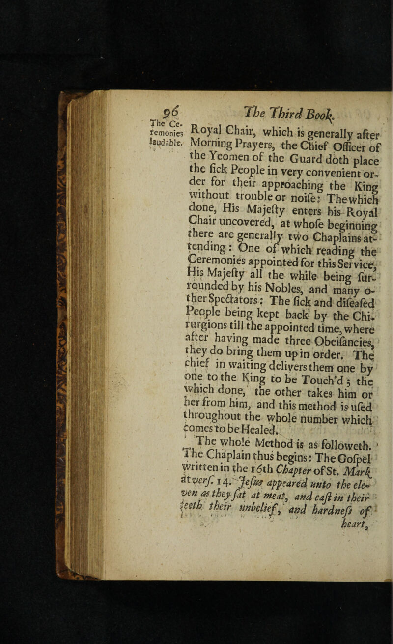 remonies Royal Chair, which is generally after laudable. Morning Prayers, the Chief Officer of the Yeomen of the Guard dbth place the fick People in very convenient or¬ der for their approaching the King without trouble or noife: The which done, His Majefty enters his Royal Chair uncovered, at whole beginning there are generally two Chaplains at* terjdmg: One of which reading the Ceremonies appointed for this Service, ”IS Majefty all the while being fur- rcunded by his Nobles, and many o- therSpedators: The lick and difeafed People being kept back by the Chi, ruigions till the appointed time, where after having made three Obeifancies, they do bring them up in order. The pnief in waiting delivers them one by to Touch'd 5 the whiph done, the other takes him or her from him, and this method isufed throughout the whole number which comesto be Healed^ ’ ‘ The whole Method is as followeth. 1 1 ne ^napiain thus begins: TheGofpel written in the i6th Chapter of St. Marl verf. 14.' Jefus appeared unto the ele¬ ven at they fat at meat, and caji in their teeth their unbelief ‘ and hardnefe of ; ■ heart, I