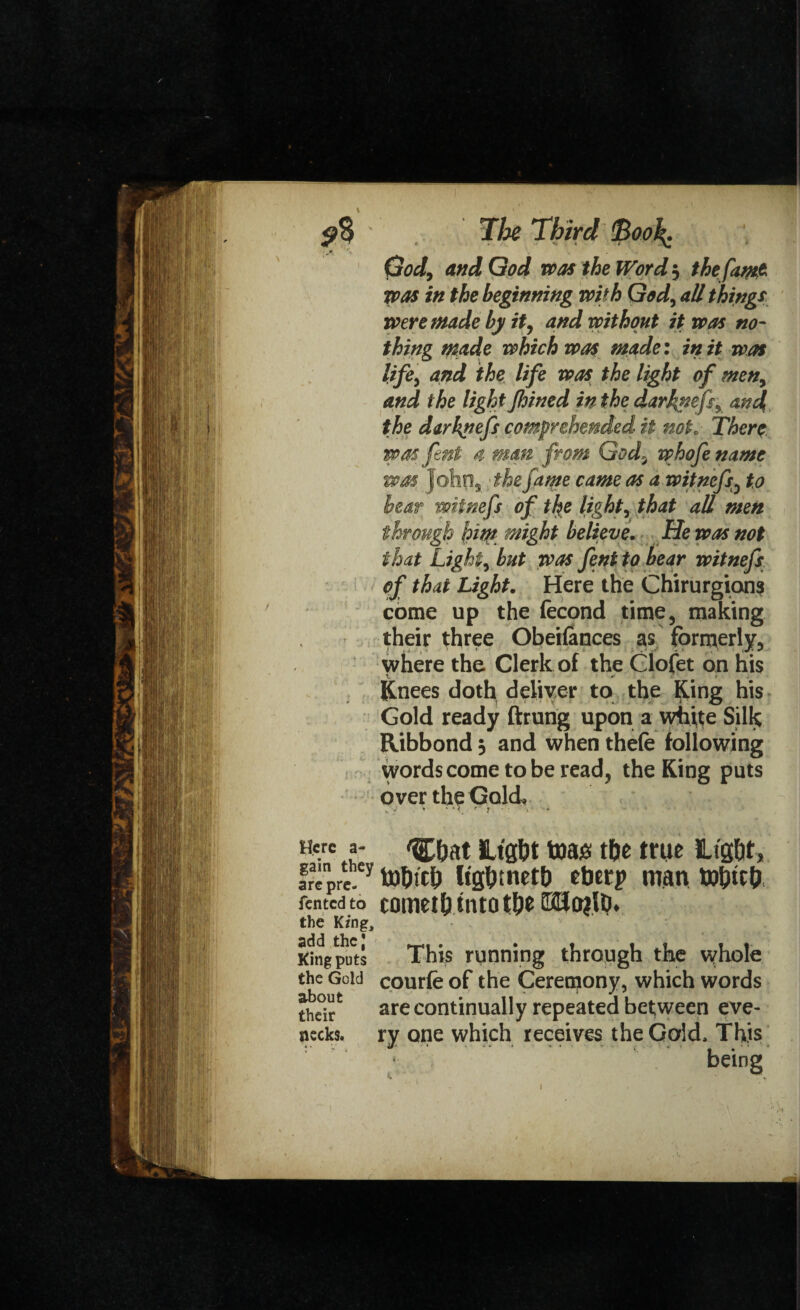 God9 and God was the Word 5 the [am* was in the beginning with God^ all things were made by it, and without it was no¬ thing made which was made: in it was lifej and the life was the light of men, and the light fhined in the darj&efs, and the darknefs comprehended it not. There wasfent 4 mam from God3 whofename 7?xsm frslin xthp Crimp rrsm.p /K a voitnpCe tn through friqt might believe. tie was not i'ix/s-t- F t\ir¥ ^-1 y*T #/) lto /IV *Yiii+itaC* their three Obeilances as formerly. where the Clerk of the Clofet on his Knees doth deliver to the King his Gold ready ftrung upon a white Silk Ribbond 5 and when thefe following words come to be read, the King puts over the Gold Here a- <^at Htg&t foag tf)t tttie ILlg&t, fra'pre y to&tclj Kg&tnetb ebtrp man ibbttb fented to cometh into t&e G2Jo?lb. the King, King puts This running through the whole the Gold courfe of the Cereojony, which words are continually repeated between eve- necks, ry one which receives the Gold. This being