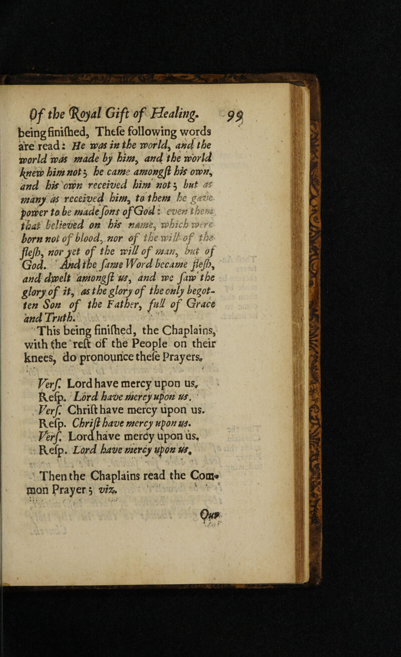 being finifhed, Thefe following words are read: He was in the world, and the world was made by hint, and the world kyiew him not 5 he came amongft hk own, and hk own received him not? but as many as received him, to them he gave power to be made font of God: even them that believed on hk name, which were born not of blood, nor of the will of the flejh, nor yet of the will of man, but of God. And the fame Word became fief), and dwelt amongfi us, and we faw the glory of it, as the glory of the only begot¬ ten Son of the Father, full of Grace andTruth. This being finifhed, the Chaplains, with (he ’ reft of the People on their knees, do pronounce thefe Prayers* \ ' - . J i ' *. * , , , *' Verf Lord have mercy upon us* Refp. Lord have mercy upon us. Verf Chrifthave mercy upon us. Refp. Chrijl have mercy upon us. Verf Lord have merby upon us, Refp. Lord have mercy upon us, . : i, ' ■ i ‘ ;  V ‘ - ¥ ^ ■* T' * . • t K* -• *4 - * ■ * V * Then the Chaplains read the Com. man Prayer 3 viz. * < t - > t < w. • > jr& Qu*