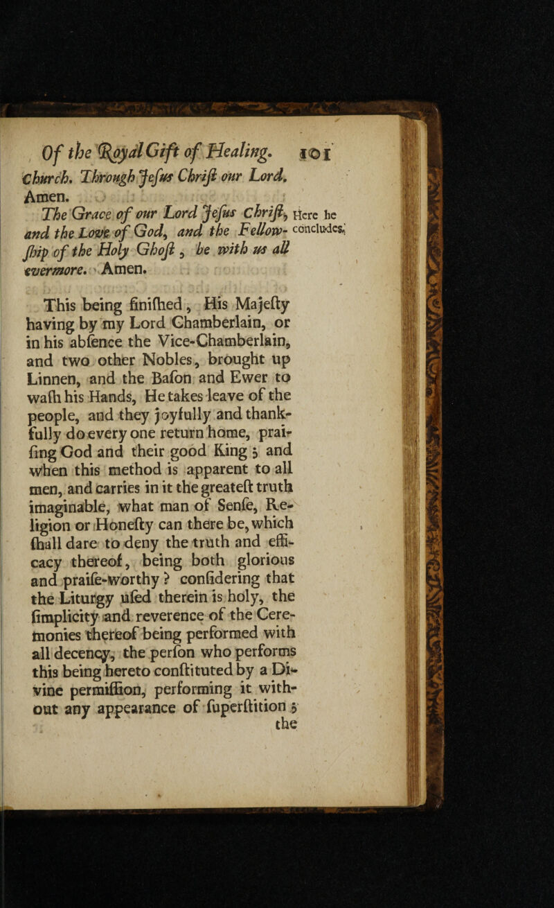 Church. Through Jefut Chrifi our Lord. Amen. The Grace of our Lord Jefus chrifi, Ficre lie and the Love of God, and the Fellow- concludes* flrip of the Holy Ghojl , he with us all evermore. Amen. This being finiftied, His Majefty having by my Lord Chamberlain, or in his abfence the Vice-Chamberlain, and two other Nobles, brought up Linnen, and the Bafon and Ewer to wafh his Hands, He takes leave of the people, and they joyfully and thank¬ fully do every one return home, prair fing God and their good Ring 3 and when this method is apparent to all men, and carries in it the greateft truth imaginable, what man of Senfe, Re¬ ligion or Honefty can there be, which (hall dare to deny the truth and effi¬ cacy thereof, being both glorious and praife-worthy > confidering that the Liturgy ufed therein is holy, the fimplicity and reverence of the Cere¬ monies thereof being performed with all decency, the perfon who performs this being hereto conftituted by a Di¬ vine permiffion, performing it with¬ out any appearance of fuperftition 3
