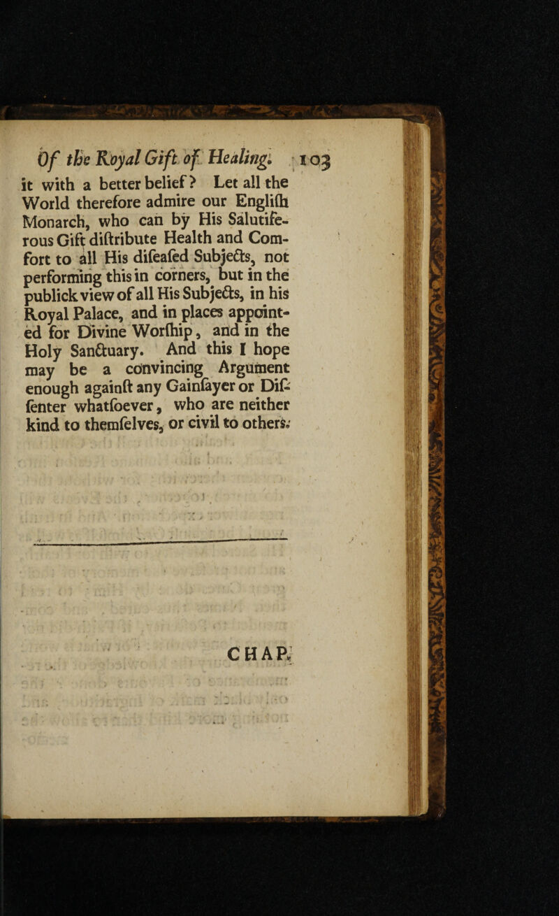 it with a better belief ? Let all the World therefore admire our Englifh Monarch, who can by His Salutife- rous Gift diftribute Health and Com¬ fort to all His difeafed Subje&s, not performing this in corners, but in the publickviewof all His Subjefts, in his Royal Palace, and in places appoint¬ ed for Divine Worlhip, and in the Holy Santtuary. And this I hope may be a convincing Argument enough againft any Gainfayer or Difc (enter whatfoever, who are neither kind to themfelves, or civil to others,- chap; i * . * i * **