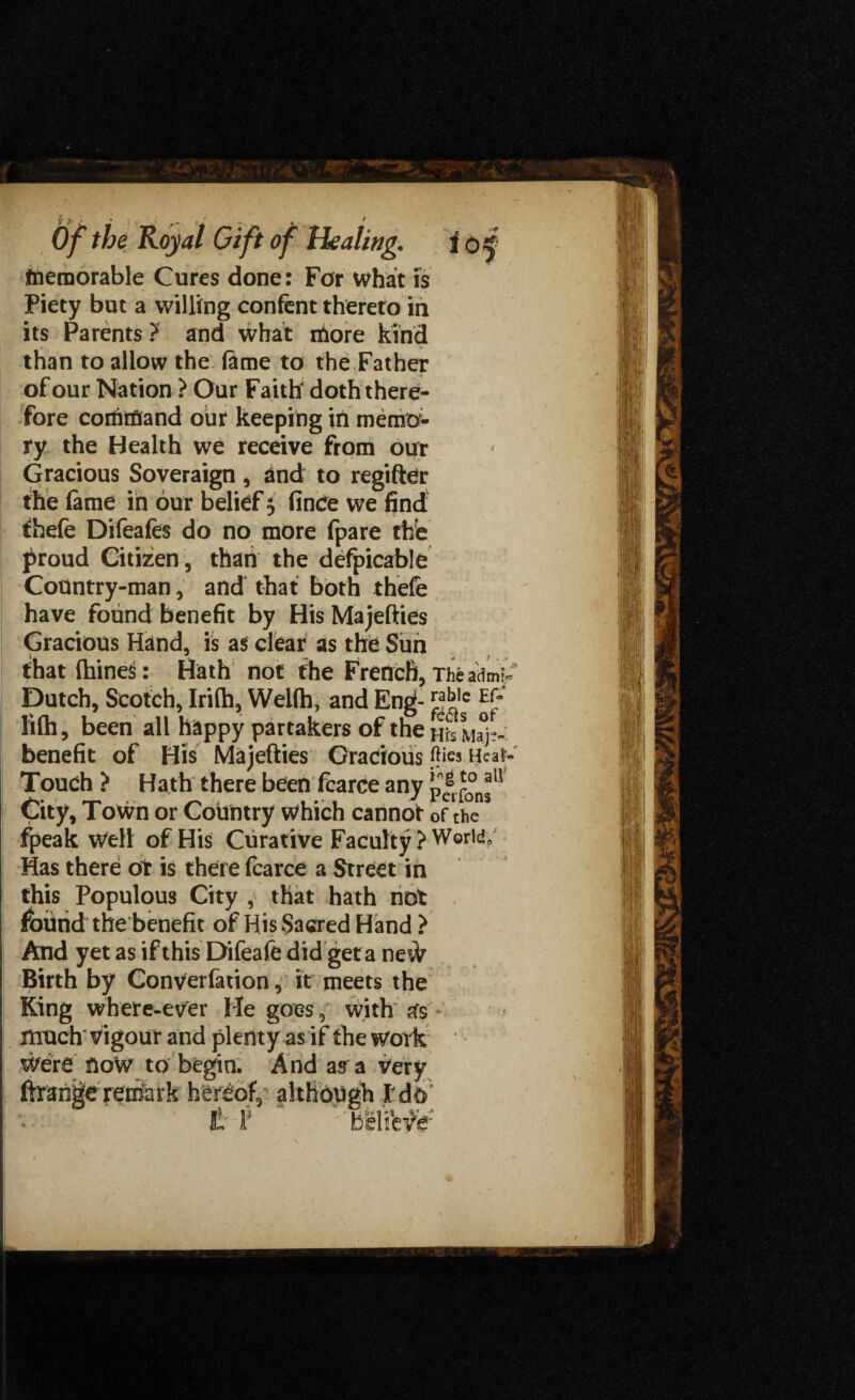 of Healing. io% memorable Cures done: For what is Piety but a willing confent thereto in its Parents ? and what more kind than to allow the lame to the Father of our Nation ? Our Faitfr doth there¬ fore command our keeping in memo¬ ry the Health we receive from our Gracious Soveraign, and to regifter the feme in our belief 5 fince we find fhefe Difeafes do no more fpare the proud Citizen , than the defpicable Country-man, and that both thefe have found benefit by His Majesties Gracious Hand, is as clear as the Sun that {bines: Hath not the French, Theadm'^ Dutch, Scotch, Irifh, Wellh, and Eng- ™bie fi(h, been all happy partakers of the Hrs Ma°j~~ benefit of His Majefties Gracious flics Hear- Touch ? Hath there been fcarce any p| City, Town or Country which cannot of the fpeak well of His Curative Faculty Has there or is there fcarce a Street in this Populous City , that hath not found the benefit of His Sacred Hand } And yet as if this Difeafe did get a neW Birth by Converfetion, it meets the King where-ever He goes, with pfs much* vigour and plenty as if the work Were UoW to begin. And as a very ftrange reihark hereof, altHbugh t t '-‘bfeliWe