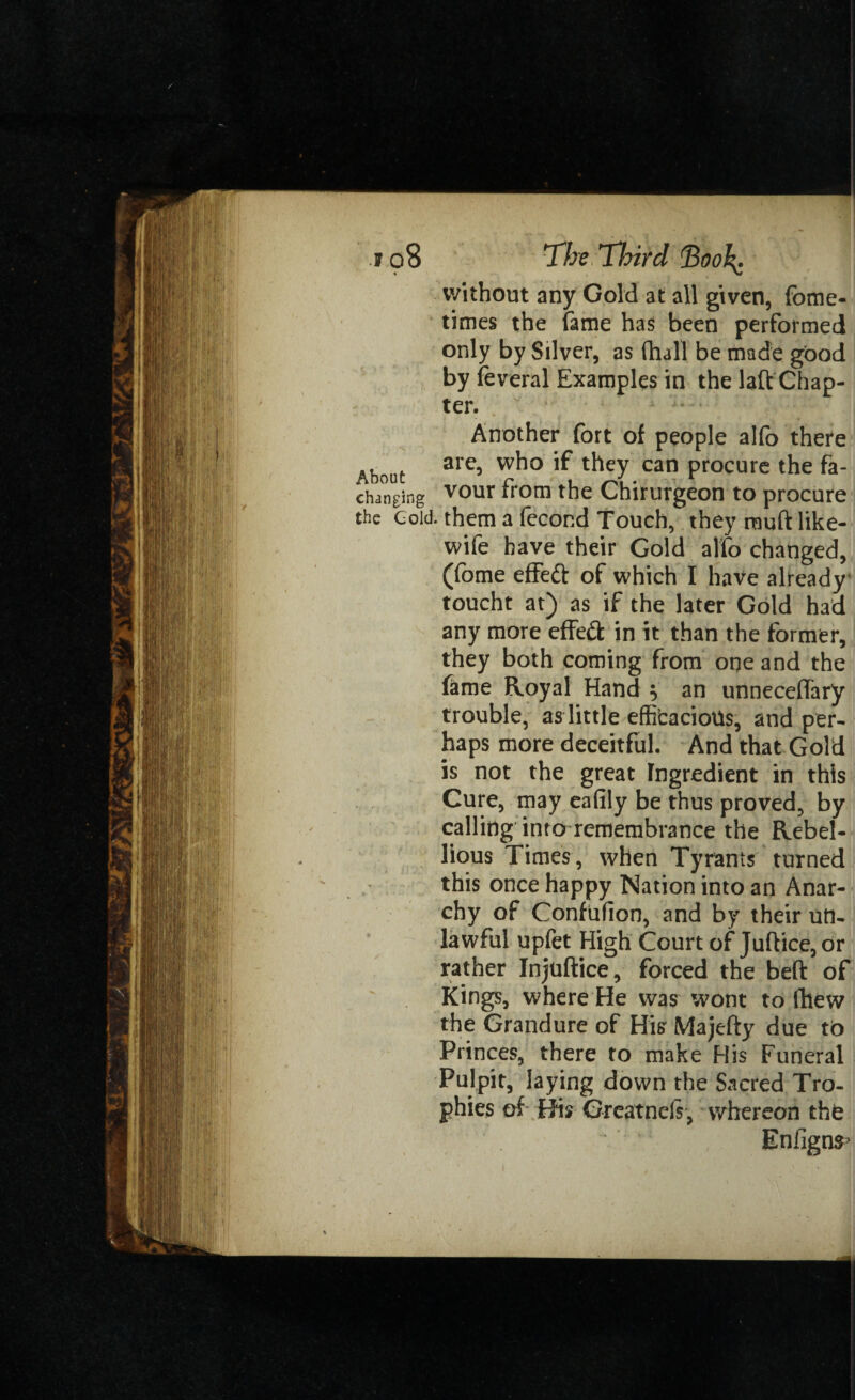 without any Gold at all given, fome- times the fame has been performed only by Silver, as (hall be made good by feveral Examples in the laft Chap¬ ter. Another fort of people alfo there are, who if they can procure the fa- Abouc r» i . changing vour trom fhe Chtrurgeon to procure the Cold, them a fecor.d Touch, they muft like- wife have their Gold alfo changed, (fome effeft of which I have already toucht at) as if the later Gold had any more effefl: in it than the former, they both coming from one and the fame Royal Hand , an unneceffary trouble, as little efficacious, and per¬ haps more deceitful. And that Gold is not the great Ingredient in this Cure, may eafily be thus proved, by calling into remembrance the Rebel¬ lious Times, when Tyrants turned this once happy Nation into an Anar¬ chy of Confufion, and by their un¬ lawful upfet High Court of Juftice,or rather Injuftice, forced the beft of Kings, where He was wont to (hew the Grandure of His Majefty due to Princes, there to make His Funeral Pulpit, laying down the Sacred Tro¬ phies of His Greatnels, whereon the Enfigns