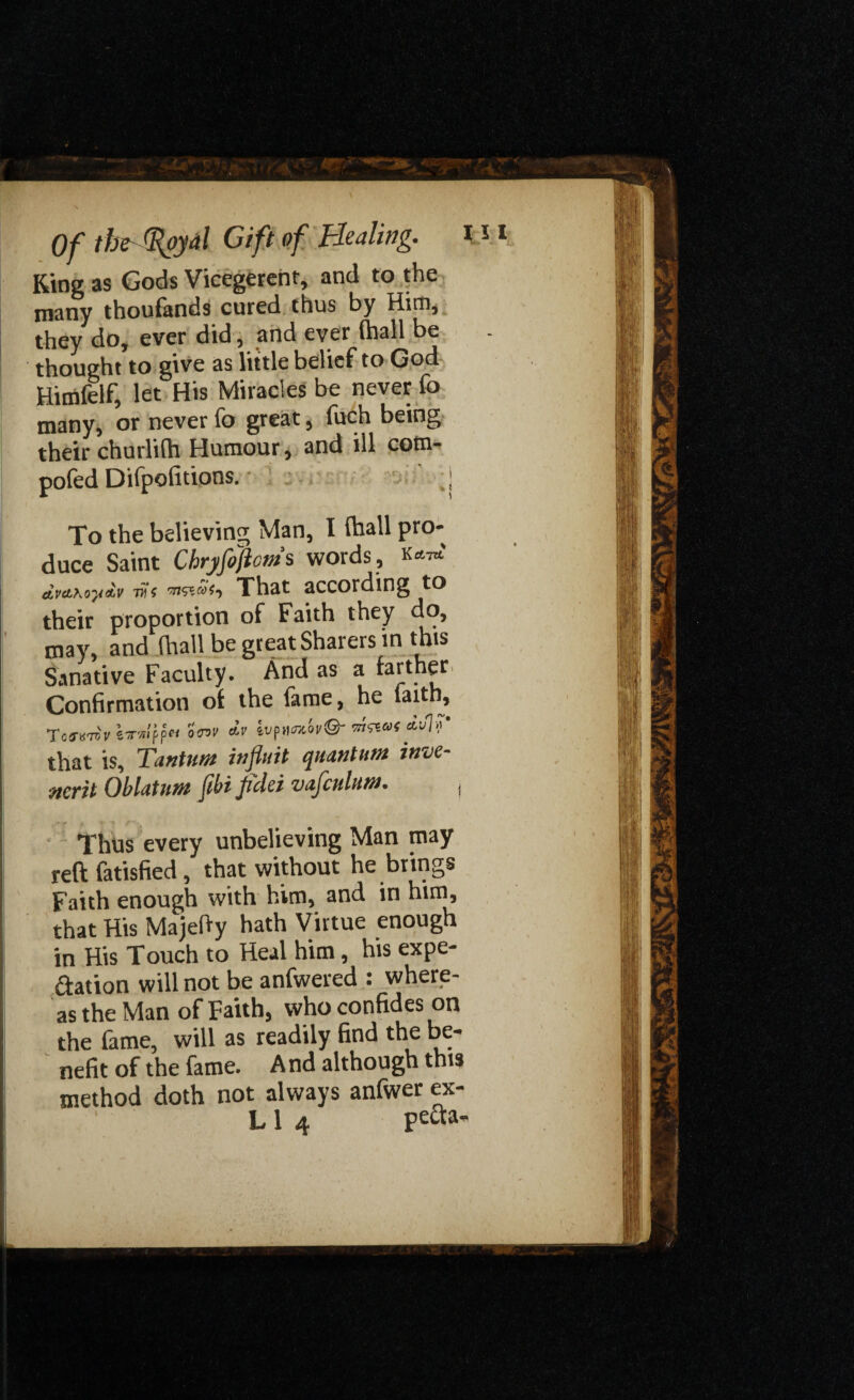 Ring as Gods Vicegerent, and to the many thoufands cured thus by Him, they do, ever did, and ever (hall be thought to give as little belief to God Hitrifelf, let His Miracles be never fo many, or never fo great, fuch being their churlifh Humour, and ill com- pofed Difpofitions. • ' -j To the believing Man, I (hall pro¬ duce Saint Chryfojicms words, W dva,\<yy&v vis m&as-y That according to their proportion of Faith they do, may, and (hall be great Sharers in this Sanative Faculty. And as a farther Confirmation of the fame, he laith, TojuteV iTTwifit 0<nv dv «uV that is, Tantim influit quantum inve- ncrit Oblatum ftbi field vafculum. Thus every unbelieving Man may reft fatisfied, that without he brings Faith enough with him, and in him, that His Majefty hath Virtue enough in His Touch to Heal him, his expe¬ ctation will not be anfwered : where¬ as the Man of Faith, who confides on the fame, will as readily find the be¬ nefit of the fame. A nd although this method doth not always anfwer ex- L 1 4 pefo-