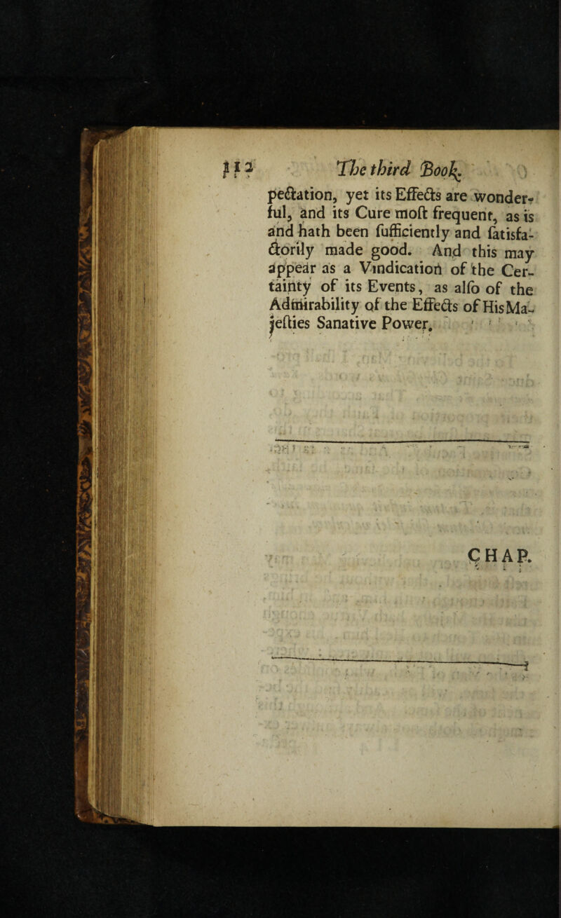 _ > peftation, yet its Effe&s are wonder¬ ful, and its Cure tnoft frequent, as is and hath been fufficiently and fatisfa- diorily made good. And this may appear as a Vindication of the Cer¬ tainty of its Events, as alfo of the Admirability of the Effects of HisMa- jehies Sanative Power. ' . < ' f 4 ' * ' CHAP.