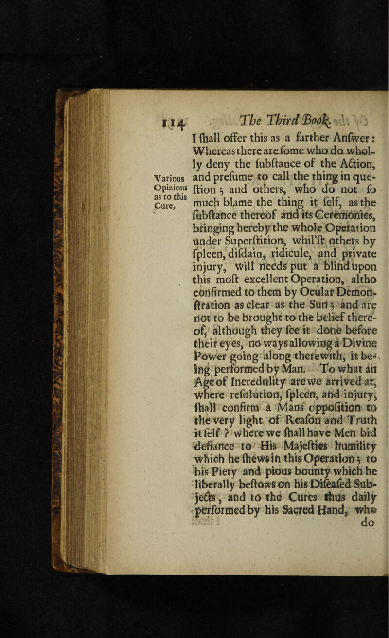 i*4 Various Opinions as to this Cure, th The Third % I {hall offer this as a farther Anfwer: Whereas there arefome who da whol¬ ly deny the (ubftatice of the A&ion, and prefume to call the thing in que- ftion 5 and others, who do not fo much blame the thing it felf, as the fubftance thereof and its Ceremdnies, bringing hereby the whole Operation Under Superftition, whil’ft others by fpleen, difdain, ridicule, and private injury, will needs put a blind Upon this moft excellent Operation, altho confirmed to them by Ocular Demon- ftration as clear as the Sun $ and are not to be brought to the belief there¬ of, although they fee it done before their eyes, no ways allowing a Divine Power going along therewith* it be-* ing performed by Man. To what an Age of Incredulity are we arrived at, where refolution, fpleen, and injury, fhall confirm a Mans eppofition to the very light of Reafon and Truth it (elf ? where we fhall have Men bid defiance to His Majeftiis humility which he (hews in this Operation} to his Piety and pious bounty which he liberally beftows on his Difeafed Sub- je$$, and to the Cures thm daily performed by his Sacred Hand, who