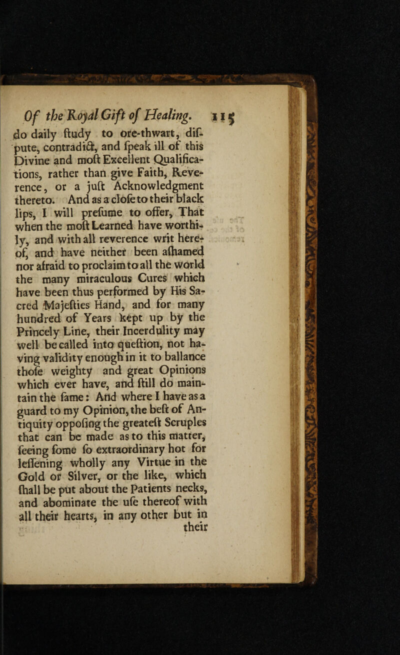 do daily ftudy to ore*thwart, dif- pute, ccntradifr, and fpeak ill of this Divine and moft Excellent Qualifica¬ tions, rather than give Faith, Reve¬ rence, or a juft Acknowledgment thereto. And as a clofe to their black lips, I will prefume to offer. That when the moft Learned have worthi¬ ly, and with all reverence writ here? of, and have neither been alfiamed nor afraid to proclaim to all the world the many miraculous Cures which have been thus performed by His Sa¬ cred iVlajefties Hand, and for many hundred of Years kept up by the Princely Line, their Incerdulity may well be called into queftion, not ha¬ ving validity enough in it to ballartce thole weighty and great Opinions which ever have, and ftill do main¬ tain the fame: And where I have as a guard to my Opinion, the beft of An¬ tiquity oppofing the greateft Scruples that can be made as to this matter, feeing fome lb extraordinary hot for leffening wholly any Virtue in the Gold or Silver, or the like, which {hall be put about the Patients necks, and abominate the ufe thereof with all their hearts, in any other but in