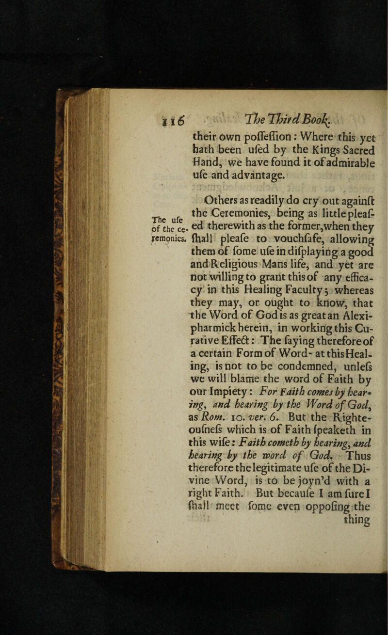 their own poffeflion: Where this yet hath been ufed by the Kings Sacred Hand, we have found it of admirable ufe and advantage. Others as readily do cry out againfl: The ufe t*ie Ceremonies, being as little pleaf- of the ce-e<3 therewith as the former,when they remonies, {hall pleafe to vouchfafe, allowing them of fome ufe in difplaying a good and Religious Mans life, and yet are not willing to grant this of any effica¬ cy in this Healing Faculty, whereas they may, or ought to know, that the Word of God is as great an Alexi- pharmick herein, in working this Cu¬ rative Effed: The faying therefore of a certain Form of Word* at this Heal¬ ing, is not to be condemned, unlels we will blame the word of Faith by our Impiety: For Faith comes by hear» ing, and hearing by the Word of God, as Rom. io. ver. 6. But the Righte- oufnels which is of Faith fpeaketh in this wife: Faith cometh by hearings and hearing by the word of God, Thus therefore the legitimate ufe of the Di¬ vine Word, is to bejoyn’d with a right Faith. But becaufe I amfurel (hall meet fome even oppofing the