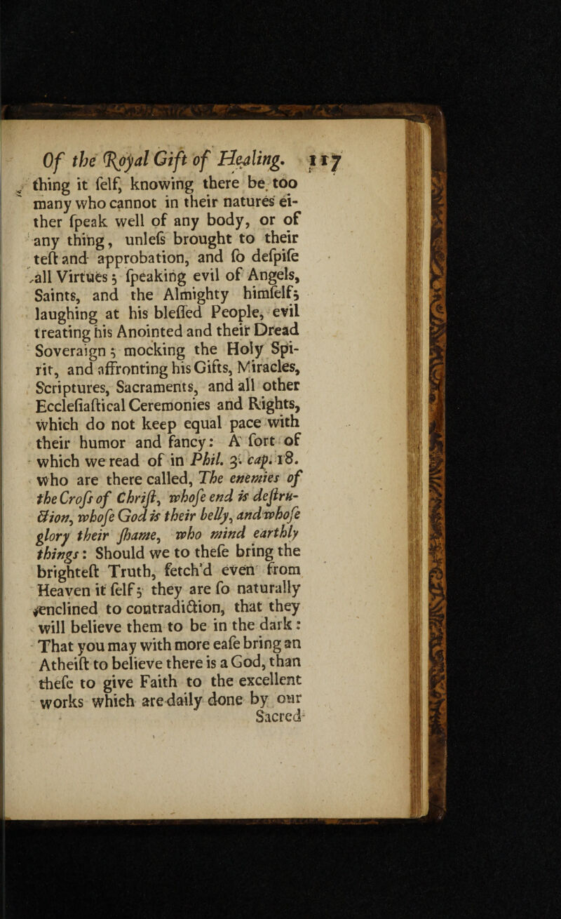 v thing it felf, knowing there be too many who cannot in their natures ei¬ ther fpeak well of any body, or of any thing, unlels brought to their teftand approbation, and (b defpife .all Virtues 3 peaking evil of Angels, Saints, and the Almighty himfelf* laughing at his blefied People, evil treating his Anointed and their Dread Soveraign 3 mocking the Holy Spi¬ rit, and affronting his Gifts, Miracles, Scriptures, Sacraments, and all other Ecclefiaftical Ceremonies and Rights, which do not keep equal pace with their humor and fancy: A fort of which we read of in Phil, 3. cap. 18. who are there called, The enemies of the Crofs of Chrift, whofe end is dejiru- Bion^ whofe God is their belly, and whofe glory their fhame, who mind earthly things: Should we to thefe bring the brighteft Truth, fetch'd even from Heaven it (elf 3 they are fo naturally inclined to contradiction, that they will believe them to be in the dark: That you may with more eafe bring an Atheift to believe there is a God, than thefe to give Faith to the excellent works which are daily done by our Sacred