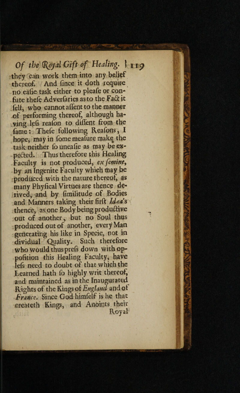 they can work them into any belief thereof. And fince it doth require no eafie task either to pleafe or con¬ fute thefe Adverfaries as to the Fa£t it fell, who cannot affent to the manner of performing thereof, although ha¬ ving lefs reafon to diffent from the fame: Thefe following Reafons, I hope, may in fome meafure make the task neither fo uneafie as may be ex¬ pected. Thus therefore this Healing Faculty is not produced, ex fetnine, by an Ingenite Faculty which may be produced with the nature thereof, as many Phyfical Virtues are thence de¬ rived, and by fimilitude of Bodies and Manners taking their firft Idea's thence, as one Body being productive out of another, but no Soul thus produced out of another, every Man generating his like in Specie, not in dividual Quality. Such therefore who would thus prefe down with op- pofition this Healing Faculty, have left need to doubt of that which the Learned hath fo highly writ thereof and maintained as in the Inaugurated Rights of the Kings of England and qi France. Since God himfelf is he that ereateth Kings, and Anoints their Royal