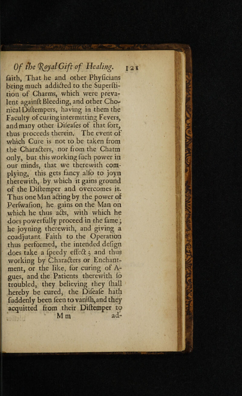 faith, That he and other Phyficians being much addi&ed to the Superfti- tion of Charms, which were preva¬ lent againft Bleeding, and other Cho- nical Difterapers, having in them the Faculty of curing intermitting Fevers, and many other Difeafes of that fort? thus proceeds therein. The event of which Cure is not to be taken from the Characters, nor from the Chatm only, but this working fuch power in our minds, that we therewith com¬ plying, this gets fancy alfo to joyn therewith, by which it gains ground of the Diftemper and overcomes it. Thus one Man a&ing by the power of Perfwafion, he gains on the Man on which he thus aCts, with which he does powerfully proceed in the fame; he joyning therewith, and giving a coadjutant Faith to the Operation thus performed, the intended defign does take a fpeedy effeCt 5 and thus working by Characters or Enchant¬ ment, or the like, for curing of A- gues, and the Patients therewith to troubled, they believing they (hall hereby be cured, the Difeafe hath fuddenly been feen to vani(h,and they acquitted from their Diftemper to M m ad*