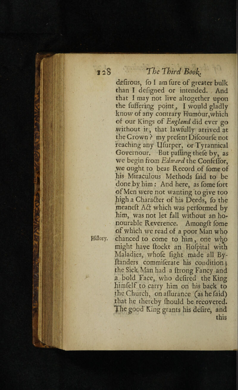 12 8 The Third Booh^ defirous, fo I am fure of greater bulk than I defigned or intended. And that I may not live altogether upon the fuffering pointI would gladly know of any contrary Humour,which of our Kings of England did ever go without it, that lawfully arrived at the Crown ? my prefent Difcourfe not reaching any Ufurper, or Tyrannical Governour. But paffing theie by, as we begin from Edward the Confeffor, we ought to bear Record of fome of his Miraculous Methods faid to be done by him : And here, as fome fort of Men were not wanting to give too high a Charafter of his Deeds, fo the meaneft Aft which was performed by him, was not let fall without an ho¬ nourable Reverence. Amongft lome of which we read of a poor Man who Kiftory. chanced to come to him, one who might have ftockt an Hofpital with Maladies, whofe fight made all By- ftanders commiferate his condition 5 the Sick Man had a ftrong Fancy and a bold Face, who defired the King himfelf to carry him on his back to the Church, onaflurance (as he faid) that he thereby fhould be recovered. The good King grants his defire, and this