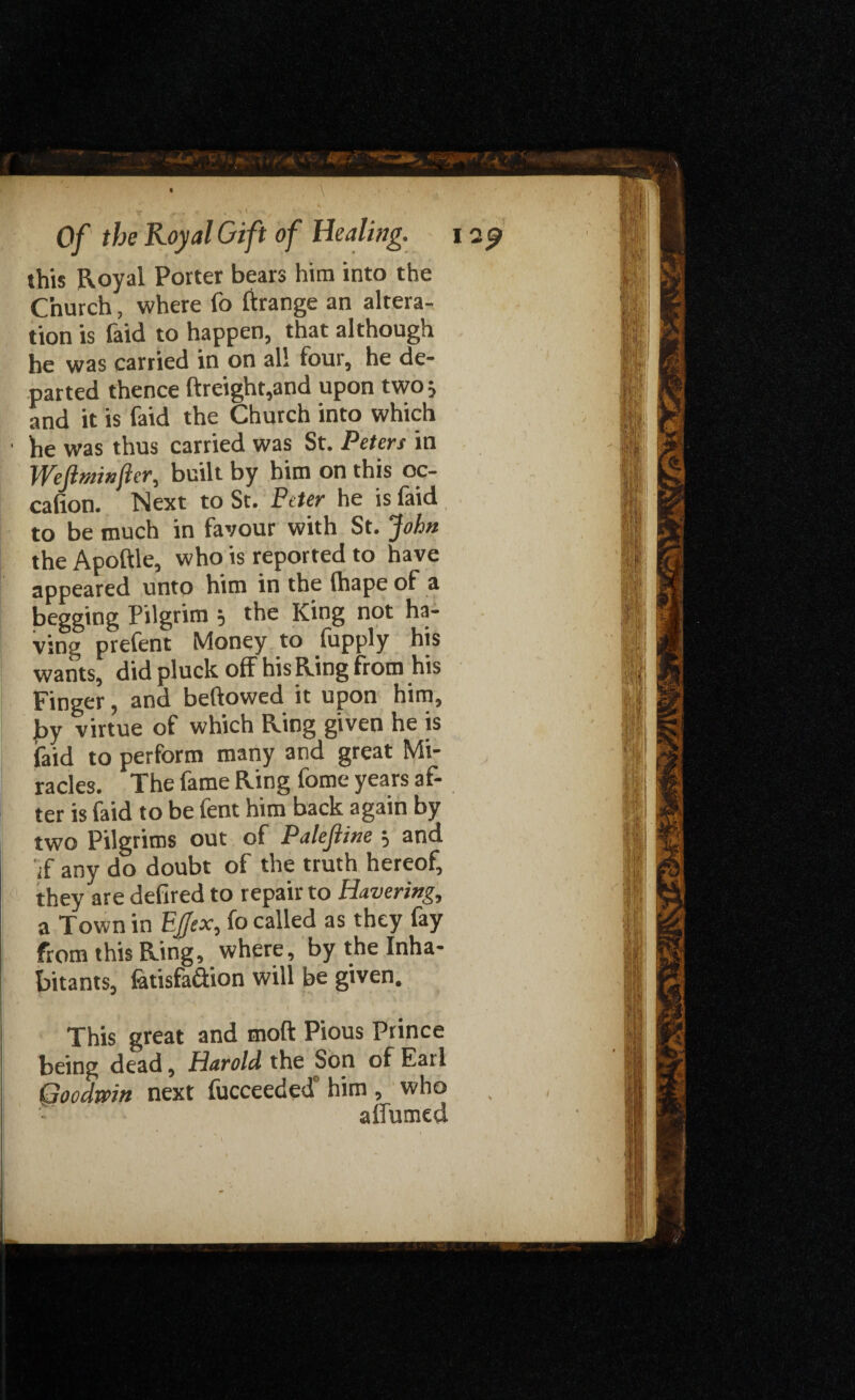 this Royal Porter bears him into the Church, where fo Grange an altera¬ tion is faid to happen, that although he was carried in on all four, he de¬ parted thence ftreight,and upon two; and it is faid the Church into which • he was thus carried was St. Peters in Wefltninfer, built by him on this oc- cafion. Next to St. Peter he is faid to be much in favour with St. John the Apoftle, who is reported to have appeared unto him in the (hape of a begging Pilgrim 5 the King not ha¬ ving prefent Money to fupply his wants, did pluck off his Ring from his Finger, and bellowed it upon him, ]by virtue of which Ring given he is faid to perform many and great Mi¬ racles. The fame Ring fome years af¬ ter is faid to be fent him back again by two Pilgrims out of Palefiine =, and if any do doubt of the truth hereof, they are defired to repair to Havering, a Town in E'flex, fo called as they fay from this Ring, where, by the Inha¬ bitants, fetisfadion will be given. This great and mod Pious Prince being dead, Harold the Son of Earl Goodwin next fucceeded” him , who affumed