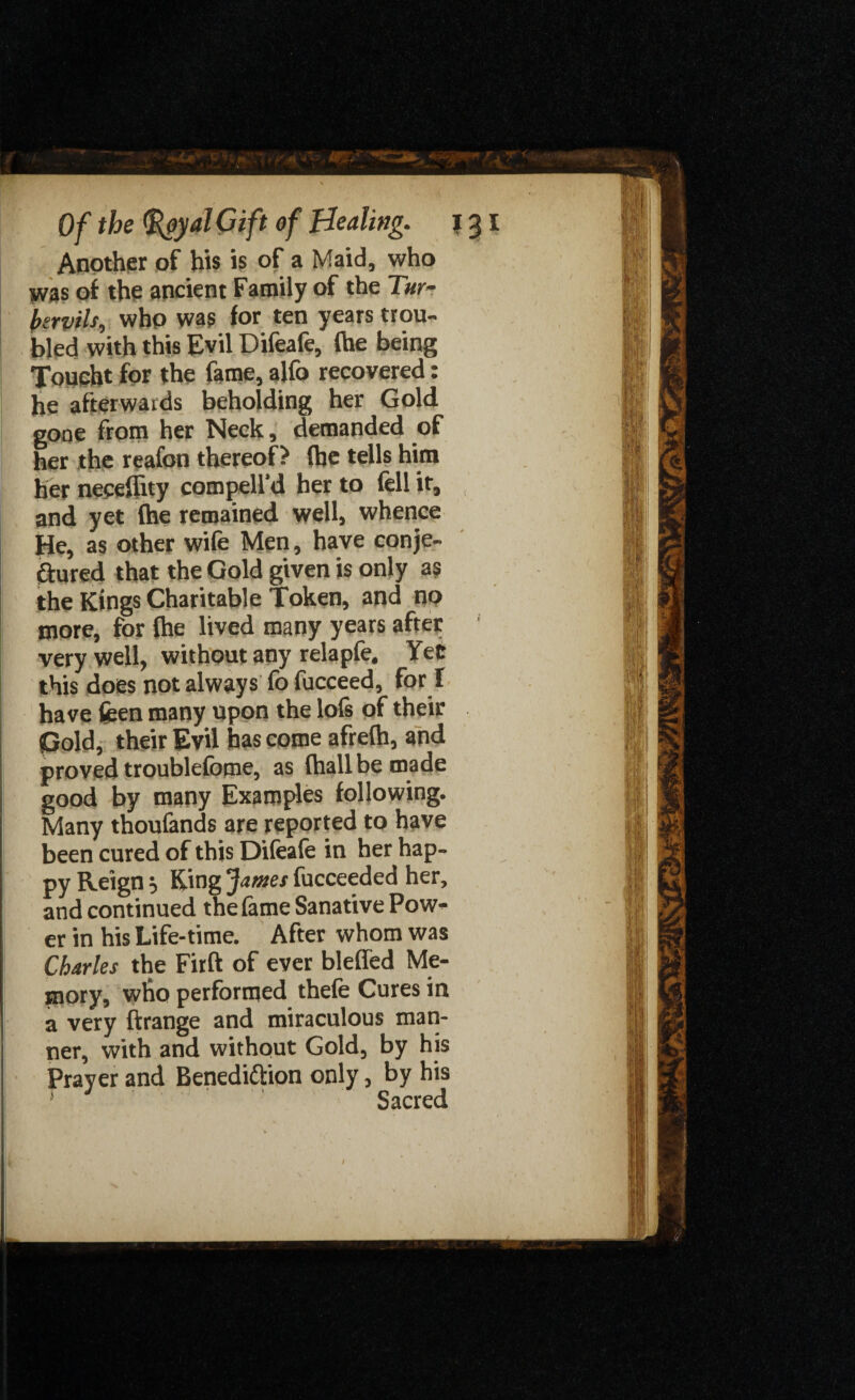 Another of his is of a Maid, who was of the ancient Family of the Tur- btrvils, who was for ten years trou¬ bled with this Evil Difeafe, fhe being Joucht for the fame, alfo recovered: he afterwards beholding her Gold gone from her Neck, demanded of her the reafon thereof? (he tells him her neceflity compell’d her to (ell it, and yet (he remained well, whence He, as other wife Men, have conje- ftured that the Gold given is only as the Kings Charitable Token, and no more, for (he lived many years after very well, without any relapfe. Yec this does not always fo fucceed, for I have feen many upon the lo(s of their Gold, their Evil has come afrefh, and proved troublefome, as (hallbe made | good by many Examples following. Many thoufands are reported to have been cured of this Difeafe in her hap¬ py Reign =, King James fucceeded her, and continued the fame Sanative Pow¬ er in his Life-time. After whom was Charles the Firft of ever bleffed Me¬ mory, who performed thefe Cures in a very ftrange and miraculous man¬ ner, with and without Gold, by his Prayer and Benedittion only, by his Sacred I