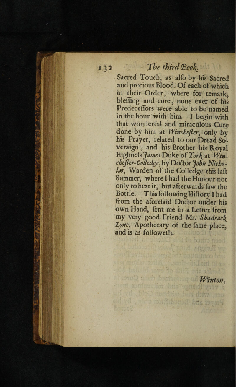 Sacred Touch, as alfo by his Sacred and precious Blood. Of each of which in their Order, where for remark, bleffing and cure, none ever of his Predeceflors were able to be named in the hour with him. I begin with that wonderful and miraculous Cure done by him at Wittchefier, only by his Prayer, related to our Dread So. veraign , and his Brother his Royal Higbnefs jf umes Duke of ICork^ at Win- ehefter-ColIedge, by Doctor ‘John Nicho¬ las, Warden of the Colledge this laft Summer, where I had the Honour not only to hear it, but afterwards faw the Bottle. This following Miftory I had from the aforelaid Doctor under his own Hand, fent me in a Letter from my very good Friend Mr. Shadrac^ Lytte, Apothecary of the fame place, and is as followeth. Winton,