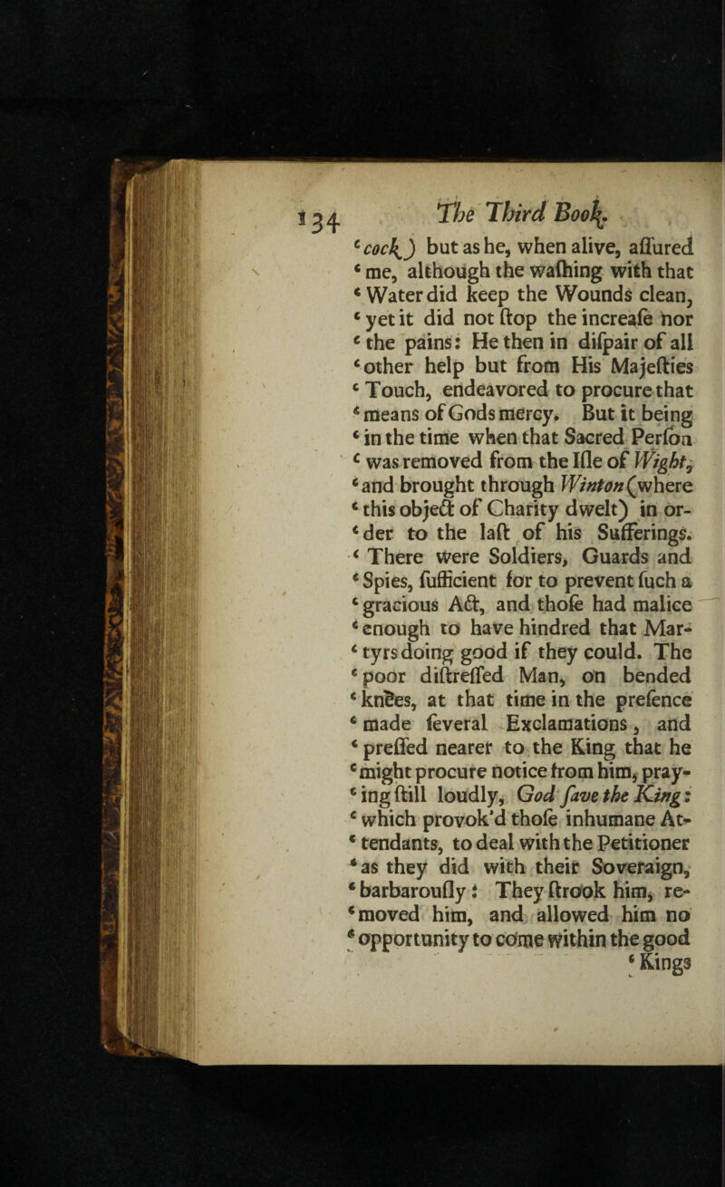 4 cocl^) but as he, when alive, allured 4 me, although the waihing with that 4 Water did keep the Wounds clean, 4 yet it did not (top the increale nor c the pains: He then in dilpair of all ‘other help but from His'Majetties c Touch, endeavored to procure that 4 means of Gods mercy. But it being 4 in the time when that Sacred Perlba c was removed from the Ifle of Wight5 ‘and brought through Winton(where ‘ this objeft of Charity dwelt) in or- ‘der to the laft of his Sufferings. ‘ There were Soldiers, Guards and ‘ Spies, fufficient for to prevent fuch a ‘ gracious Aft, and thofe had malice ‘ enough to have hindred that Mar- ‘ tyrs doing good if they could. The ‘poor diftreffed Man, on bended ‘ kn?es, at that time in the prefence ‘ made feveral Exclamations, and ‘preffed nearer to the Ring that he ‘might procure notice from him, pray¬ ing ftill loudly, God fave the King: ‘ which provok’d thole inhumane At- ‘ tendants, to deal with the Petitioner ‘as they did with their Soveraign, barbaroufly i They ftrook him, re¬ moved him, and allowed him no opportunity to cdme within the good