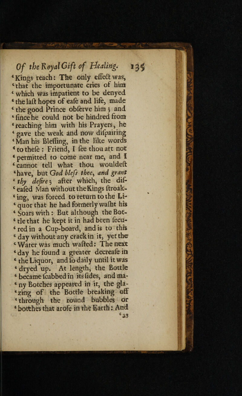 ‘ Kings reach: The only effe& was, ‘that the importunate cries of him 4 which was impatient to be denyed ‘ the laft hopes of eafe and life, made 4 the good Prince obferve him 5 and ‘fincehe could not be hindredfrom ‘reaching him with his Prayers, he ‘ gave the weak and now difpairing ‘ Man his Bleffing, in the like words * to thefe : Friend, I fee thou art not c permitted to come near me, and I 4 cannot tell what thou wouldeft ‘have, but God blefs thee, and grant c thy defire 5 after which, the dif- ‘ eafed Man without the Kings ftroak- ‘ ing, was forced to return to the Li- ‘ quor that he had formerly walht his * Soars with : But although the Bot- ‘ tie that he kept it in had been fecu- 6 red in a Cup-board, and is to this ‘ day without any crack in it, yet the ‘Water was much wafted: The next ‘ day he found a greater decreafe in ‘ the Liquor, and fo daily until it was ‘ dryed up. At length, the Bottle ‘ became fcabbed in its tides, and ma- ‘ ny Botches appeared in it, the gla¬ ring of the Bottle breaking off ‘ through the round bubbles or * botthes that arofe in the Earth: And