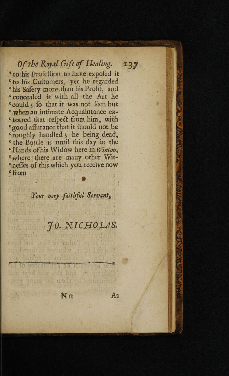 * to his Profelfion to have expofed it ‘ to his Cuftomers, yet he regarded * his Safety more than his Profit, and ‘concealed it with all the Art he ‘ could j fo that it was not feen but * when an intimate Acquaintance ex- * torted that relpeft from him, with * good aflurance that it ffaould not be ‘ roughly handled ; he being dead, ‘ the Bottle is until this day in the * Hands of his Widow here in Winton^ ‘where there are many other Wit- * nefles of this which you receive now * from Tour very faithful Servant^ * > JO. NICHOLAS.