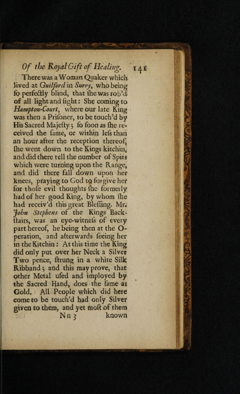There was a Woman Quaker which lived at Guilford in Surry, who being fo perfe&ly blind, that (he was rob’d of all light and fight; She coming to Hampton-Court, where our late King was then a Prifoner, to be touch’d by His Sacred Majefty 3 fo foon as {he re¬ ceived the fame, or within lefs than an hour after the reception thereof, (he went down to the Kings kitchin, and did there tell the number of Spits which were turning upon the Range, and did there fall down upon her knees, praying to God to forgive her for thofe evil thoughts (he formerly had of her good King, by whom fhe had receiv’d this great Blefilng. Mr, John Stephens of the Kings Back- ftairs, was an eye-witnefs of every part hereof, he being then at the O- peration, and afterwards feeing her in the Kitchin: At this time the King did only put over her Neck a Silver Two pence, ftrung in a white Silk Ribband $ and this may prove, that other Metal ufed and imployed by the Sacred Hand, does the fame as Gold* AU People which did here come to be touch’d had only Silver given to them, and yet moft of them N n j known