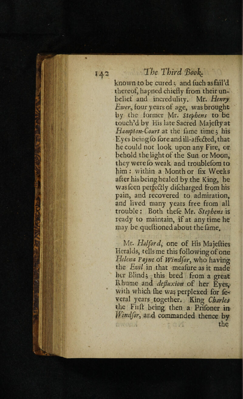 known to be cured $ and fuch as fail'd thereof, hapned chiefly from their un¬ belief and incredulity. Mr. Henry Ewer, four years of age, was brought by the former Mr. Stephens to be touch’d by His late Sacred Majefty at Hampion-Court at the fame time $ his Eyes being fo fore and ill-affe&ed, that he could not look upon any Fire, or behold the light of the Sun or Moon, they were fo weak and troublefora to him : within a Month or fix Weeks after his being healed by the King, he wasfeen perfe&ly difcharged from his pain, and recovered to admiration, and lived many years free from all trouble; Both thefe Mr. Stephens is ready to maintain, if at any time he may be queftioned about the fame. Mr. Halford, one of His Majefties Heralds, tells me this following of one Helena, Tayne of Windfor, who having the Evil in that meafure as it made her Blind, this bred from a great Rhume and defluxion of her Eyes, with which (he was perplexed for fe¬ deral years, together. King Charles the Firft being then a Prifoner in Wmlfor, and commanded thence by