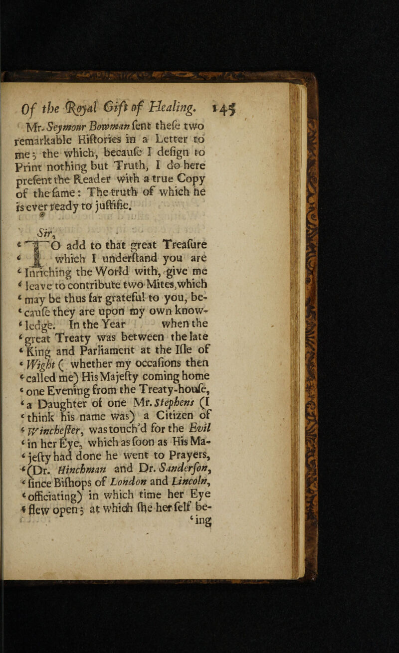 Mr- Seymour Bowman lent thefe two remarkable Kiftories in a Letter to me; the which, becaufe I defign to Print nothing but Truth, I do here prefent the Reader with a true Copy of the fame: The truth of which he is ever read y toj uftifie. Sir, ■ _ t 'TT' o add to that great Treafure « 1 which I underhand you are 4 Lurching the World with, give me 4 leave to contribute two Mites,which 4 may be thus far grateful to you, be- * caufe they are upon my own know* 4 ledge. In the Year when the 4 great Treaty was between the late 4 King and Parliament at the Ifle of ‘ Wight ( whether my occafions then 4 called me) HisMajefty coming home «one Evening from the Treat y-houfe, 4 a Daughter of one Mr. Stephens (I ‘ think his name was) a Citizen of 4 y/inchefler, was touch’d for the Evil 4 in her Eye, which as foon as His Ma- 4 jetty had done he went to Prayers, 4(Dr. tiinchman and Dr. Sanderfon, < fince Bifhops of London and Lincoln, 4 officiating) in which time her Eye < flew open} at whicii file her felf be* r 4ing