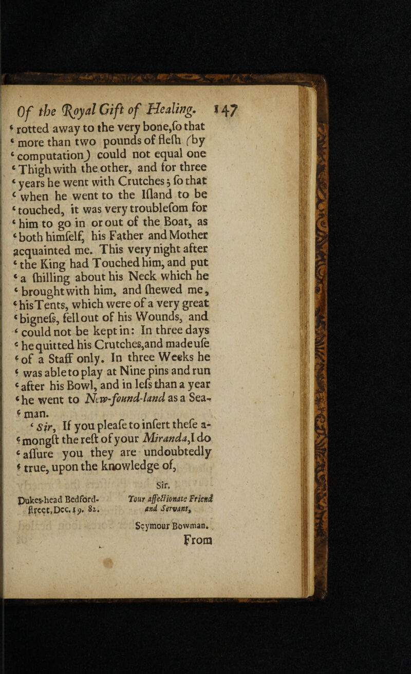 * rotted away to the very bone,fo that « more than two pounds of flefh (by 1 computation J could not equal one ‘Thigh with the other, and tor three * years he went with Crutches 3 to that 1 when he went to the Ifland to be * touched, it was very troublefom for ‘ him to go in or out of the Boat, as ‘ both himfelf, his Father and Mother acquainted me. This very night after * the Ring had Touched him, and put «a (hilling about his Neck which he ‘ brought with him, and (hewed me, ‘ his Tents, which were of a very great * bignefs, fell out of his Wounds, and could not be kept in: In three days 4 he quitted his Crutches,and madeufe ‘of a Staff only. In three Weeks he ‘ was able to play at Nine pins and run ‘ after his Bowl, and in lefs than a year ‘ he went to Ntw-found-land as a Sea-. * man. ‘ sir, If you pleafe to infert thefe a- «mongft the reft of your Miranda, I do ‘ affure you they are undoubtedly * true, upon the knowledge of, Sir, Dukes-head Bedford- Tour affettionate Friend ftrcet,Dcc.|?, 82. and Servant, Seymour Bowman.