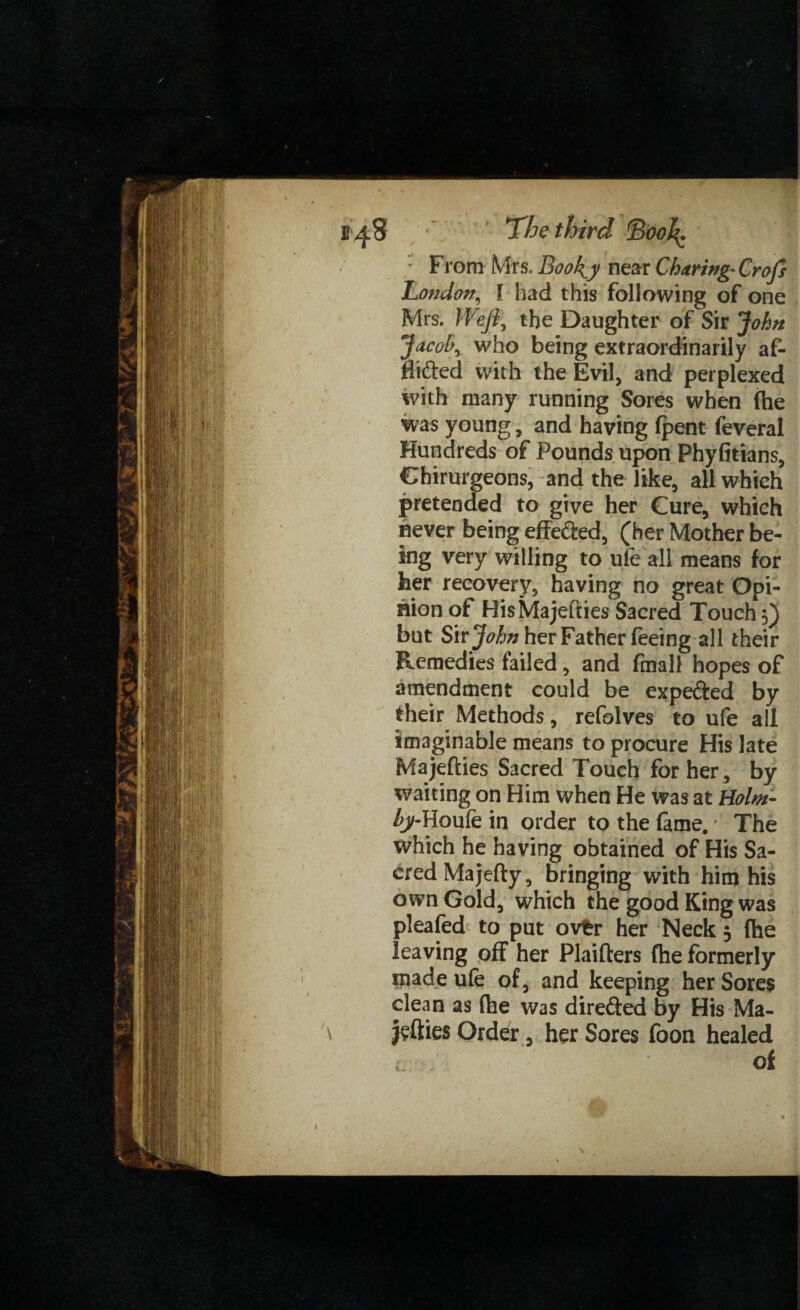 ' From Mrs. Book^y near Charing• Crofi London, l had this following of one Mrs. Weft, the Daughter of Sir John Jacob, who being extraordinarily af- flifted with the Evil, and perplexed with many running Sores when (he was young, and having (pent feveral Hundreds of Pounds upon Phyfitians, Chirurgeons, and the like, all which pretended to give her Cure, which never being effe&ed, (her Mother be¬ ing very willing to ufe all means for her recovery, having no great Opi¬ nion of HisMajefties Sacred Touch 5) but Sir John her Father feeing all their Remedies failed, and final! hopes of amendment could be expe&ed by their Methods, refolves to ufe all imaginable means to procure His late Ma jetties Sacred Touch for her, by waiting on Him when He was at Holm- by-Houfein order to the fame.* The which he having obtained of His Sa¬ cred Majefty, bringing with him his own Gold, which the good King was pleafed to put ovfcr her Neck 3 fhe leaving off her Plaifters fhe formerly made ufe of, and keeping her Sores clean as (he was direfted by His Ma¬ yflies Order, her Sores foon healed Of