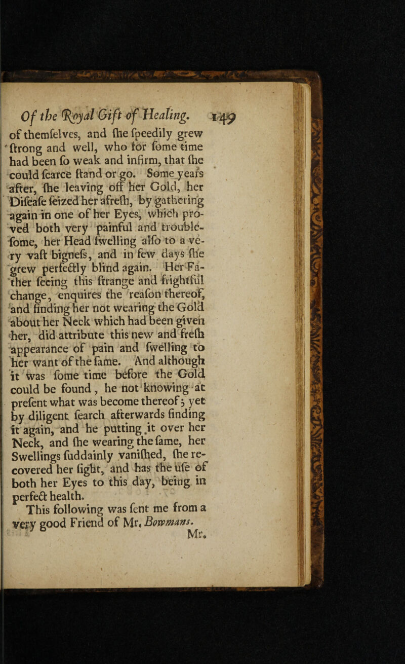 of themfelves, and (he fpeedily grew ' ftrong and well, who tor fome time had been fo weak and infirm, that (he could fcarce ftand or go. Some years after, (he leaving off her Gold, her Difeafe feized her afrefh, by gathering again in one of her Eyes, which pro¬ ved both very painful and trouble- fome, her Head (welling alfo to a ve¬ ry vaft bignefs, and in few days (he grew perfectly blind again. Her Fa¬ ther feeing this ftrange and frightful change, enquires the reafon thereof, and finding her not wearing the Gold about her Neck which had been given her, did attribute this new and fre(h appearance of pain and fwelling to her want of the fame. And although it was (bme time before the Gold could be found, he not knowing at prefent what was become thereof} yet by diligent fearch afterwards finding it again, and he putting .it over her Neck, and (he wearing the fame, her Swellings fuddainly vanifhed, (he re¬ covered her fight, and has the ufe of both her Eyes to this day, being in perfect health. This following was fent me from a very good Friend of Mr. Bowmans. I