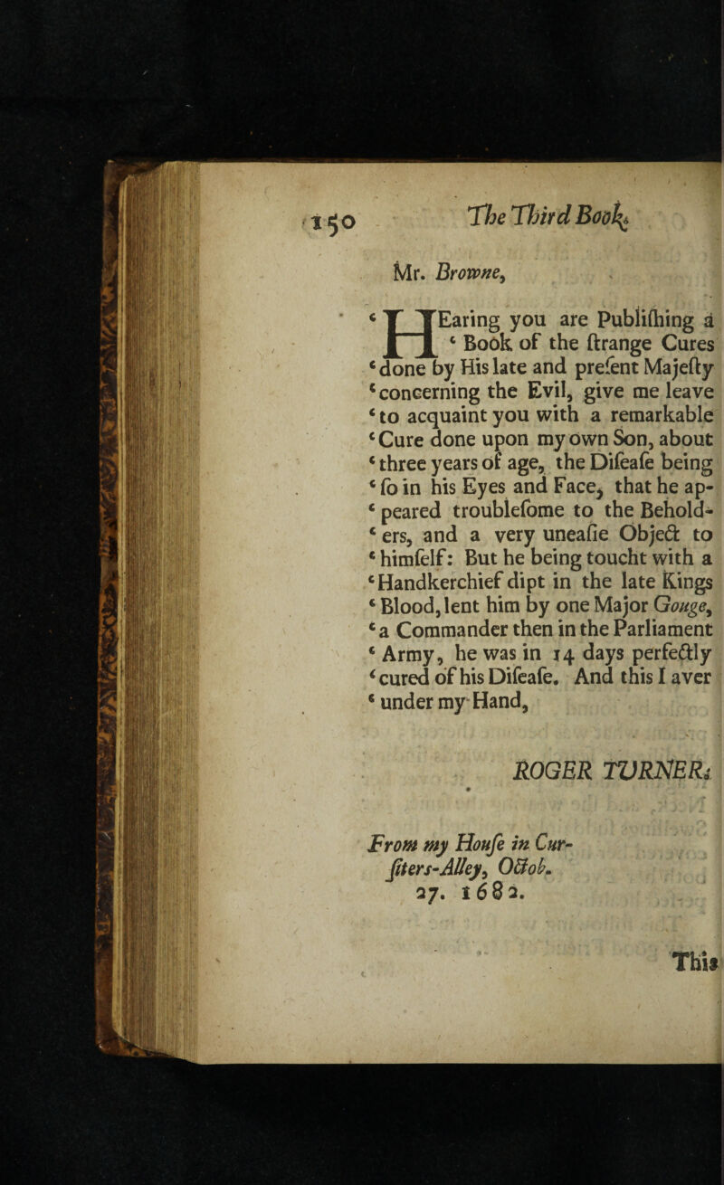 Mr. Browne, 4 TJEaring you are Publifhing a ^ c Book of the ftrange Cures 4 done by His late and prefent Ma jefty 4 concerning the Evil, give me leave 4 to acquaint you with a remarkable ‘Cure done upon my own Son, about * three years of age, the Difeafe being 4 fb in his Eyes and Face^ that he ap- c peared troublefome to the Behold- 4 ers, and a very uneafie Objeft to 4 himfelf: But he being toucht with a ‘Handkerchief dipt in the late Rings 4 Blood, lent him by one Major Gouge, 4 a Commander then in the Parliament 4 Army, he was in 14 days perfe&ly 4 cured of his Difeafe. And this I aver 4 under my Hand, ROGER WRNERi From my Houfe in Cur- fit ers-Alley, O&oL 27. 1682. c