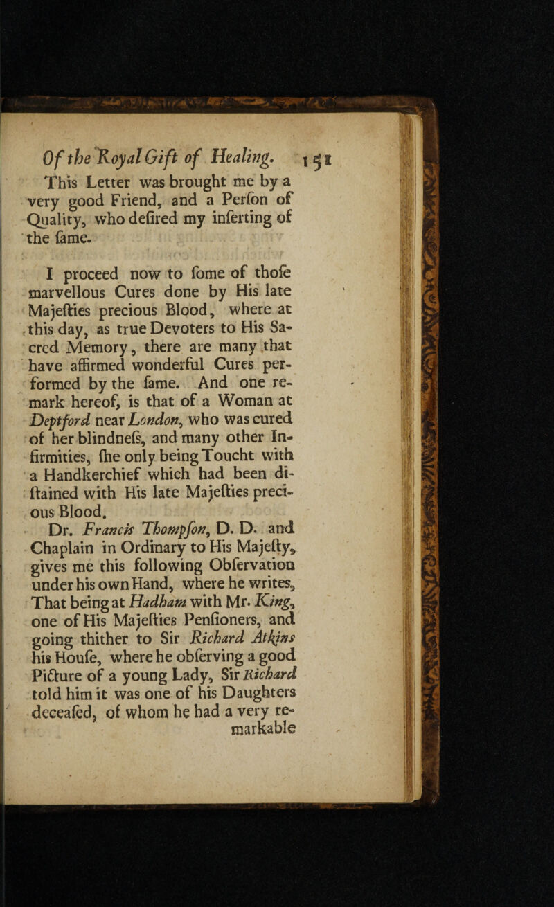 This Letter was brought me by a very good Friend, and a Perfon of Quality, who defired my inferting of the fame. I proceed now to fome of thofe marvellous Cures done by His late Majefties precious Blood, where at , this day, as true Devoters to His Sa¬ cred Memory, there are many that have affirmed wonderful Cures per¬ formed by the fame. And one re¬ mark hereof, is that of a Woman at Deptford near London, who was cured of her blindnels, and many other In¬ firmities, (he only being Toucht with a Handkerchief which had been di- ftained with His late Majefties preci¬ ous Blood, Dr. Franck Thompfon, D. D. and Chaplain in Ordinary to His Majefty* gives me this following Obfervation under his own Hand, where he writes. That being at Hadham with Mr. King* one of His Majefties Penfioners, and going thither to Sir Richard Atkins his Houfe, where he obferving a good Picture of a young Lady, Sir Richard told him it was one of his Daughters deceafed, of whom he had a very re¬ markable