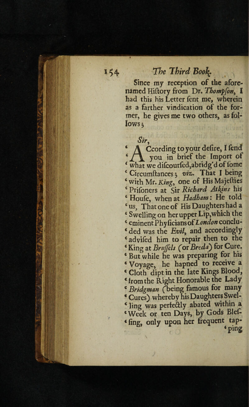 Since my reception of the afore¬ named Hiftory from Dr. Thompfon, I had this his Letter fent me, wherein as a farther vindication of the for¬ mer, he gives me two others, as fol¬ lows 3 Sir, 4 A Ccording to your defire, I fend 6y°u in brief the Import of < what we difcourfed,abridg’d of fome c Circumftances 5 viz. That I being 4 with Mr. King, one of His Majefties 4 Prifoners at Sir Richard Atkins his 4 Houfe, when at Hadham: He told e us. That one of His Daughters had a * Swelling on her upper Lip,which the 4 eminent Phy ficiansof London conclu- 4 ded was the Evil, and accordingly cadvi(ed him to repair then to the 4 King at Brnjfels (or Breda) for Cure. 4 But while he was preparing for his 4 Voyage, he hapned to receive a 4 Cloth dipt in the late Kings Blood, 4 from the Right Honorable the Lady 4 Bridgman (*being famous for many 4 Cures) whereby his Daughters Swel- 4 ling was perfectly abated within a 4 Week or ten Days, by Gods Blef- 4 fing, only upon her frequent tap- * ping \ .
