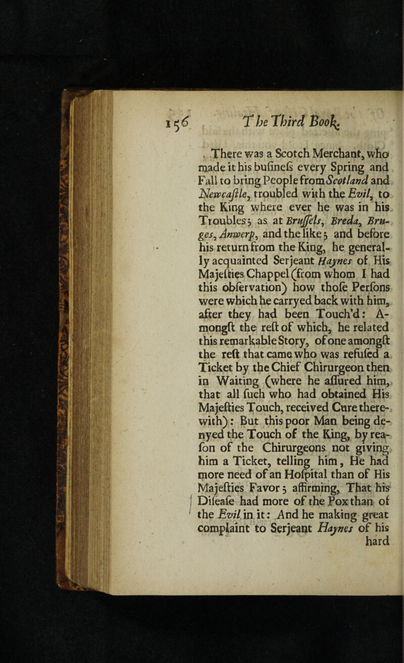 There was a Scotch Merchant, who made it his bufinefs every Spring and Fall to bring People from Scotland and NewcaJlUj troubled with the Evil, to the King where ever he was in his Troubles^ as at Brujfels, Breda, Bru¬ ges, Anwerp, and the like 3 and before his return from the King, he general¬ ly acquainted Serjeant Haynes of His Majefties Chappel (from whom I had this obiervation) how thofe Perfons were which he carryed back with him, after they had been Touch’d: A- mongft the reft of which, he related this remarkable Story, of one amongft the reft that came who was refufed a Ticket by the Chief Chirurgeon then in Waiting (where he aflured him, that all fuch who had obtained His Majefties Touch, received Cure there¬ with) : But this poor Man being de- nyed the Touch of the King, by rea- fon of the Chirurgeons not giving him a Ticket, telling him, He had more need of an Hoipital than of His Majefties Favor 5 affirming, That his Difeafe had more of the Pox than of the Evil in it: And he making great complaint to Serjeant Haynes of his hard