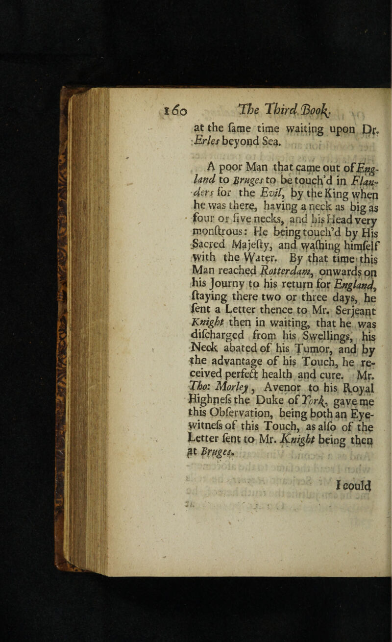 at the lame time waiting upon Dr. :Erles beyond Sea, A poor Man that came out ofEng¬ land to $rugcs to be touch’d in Flan¬ ders (oc the Evil, by the King when he was there, having a neck as big as • four or five necks, and bis Head very rnonftrous: He being touch’d by His jSacred Majeliy, and walking himfelf with the Water. By that time this Man reached Rotterdam, onwards op his Journy to his return for England, ftaying there two or three days, he fent a Letter thence to Mr. Serjeant Knight then in waiting, that he was difeharged from his Swellings, his Neck abated of his Tumor, and by the advantage of his Touch, he re¬ ceived perfect health and cure. Mr. The: Morley, Avenor to his Royal Highnelsthe Duke of Tor\, gave me this Obfervation, being both an Eye- witnefs of this Touch, as alfo of the Letter lent to Mr. Knight being then