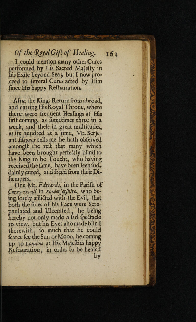 I could mention many other Cures “ performed by His Sacred Majefty in his Exile beyond Sea , but I now pro¬ ceed to feveral Cures adted by Him fince His happy Reftanration. ' ; . i ' ... After the Kings Return from abroad, and entring His Royal Throne, where there , were frequent Healings at His firft coming, as fometimes three in a week, and thefe in great multitudes, as fix hundred at a time, Mr. Serje¬ ant Haynes tells me he hath oblerved amongft the reft that many which have Deen brought perfectly blind to the King to be Toucht, who having received the fame, have been feen fud- dainly cured, and freed from their Di- ftempers. One Mr. Edwards, in the Parilh of Curry-rivall in Somrfetjhire, who be¬ ing forely affii&ed with the Evil, that both the fides of his Face were Scro- phulated and Ulcerated , he being hereby not only made a fad fpe&acle to view, but his Eyes alfo made blind therewith, fo much that he could fcarce fee the Sun or Mood, he coming tip to London at His Majefties happy Reftanration, in order to be healed %