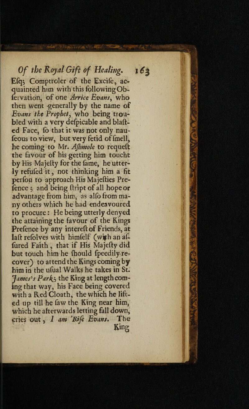 Efqs Comptroler of the Excife, ac* quaintedhun with this following Ob- feivation, of one Arrice Evansy who then went -generally by the name of Evans the Prophet, who being trou¬ bled with a very defpicable and blaft- ed Face, fo that it was not only nau- feous to view, but very fetid offmell, he coming to Mr, AJlmole to requeft the favour of his getting him toucht by His Majeliy for the fame, he utter^ ly refufed it, not thinking him a fit perfon to approach His Majefties Pre¬ fence 5 and being ftript of all hope or advantage from him, as alfo from ma¬ ny others which he had endeavoured to procure: He being utterly denyed the attaining the favour of the Kings Pretence by any intereft of Friends, at iaft refblves with himfelf (wjfh an af¬ fined Faith , that if His Majefty did but touch him he (hould fpeedily re¬ cover) to attend the Kings coming by him in the ufual Walks he takes in St. James's Parkj, the King at length com¬ ing that way, his Face being covered with a Hed Cloath, the which he lift¬ ed up till he faw the King near him, which he afterwards letting fall down, cries out , 1 am 9Rife Evans. The Ring