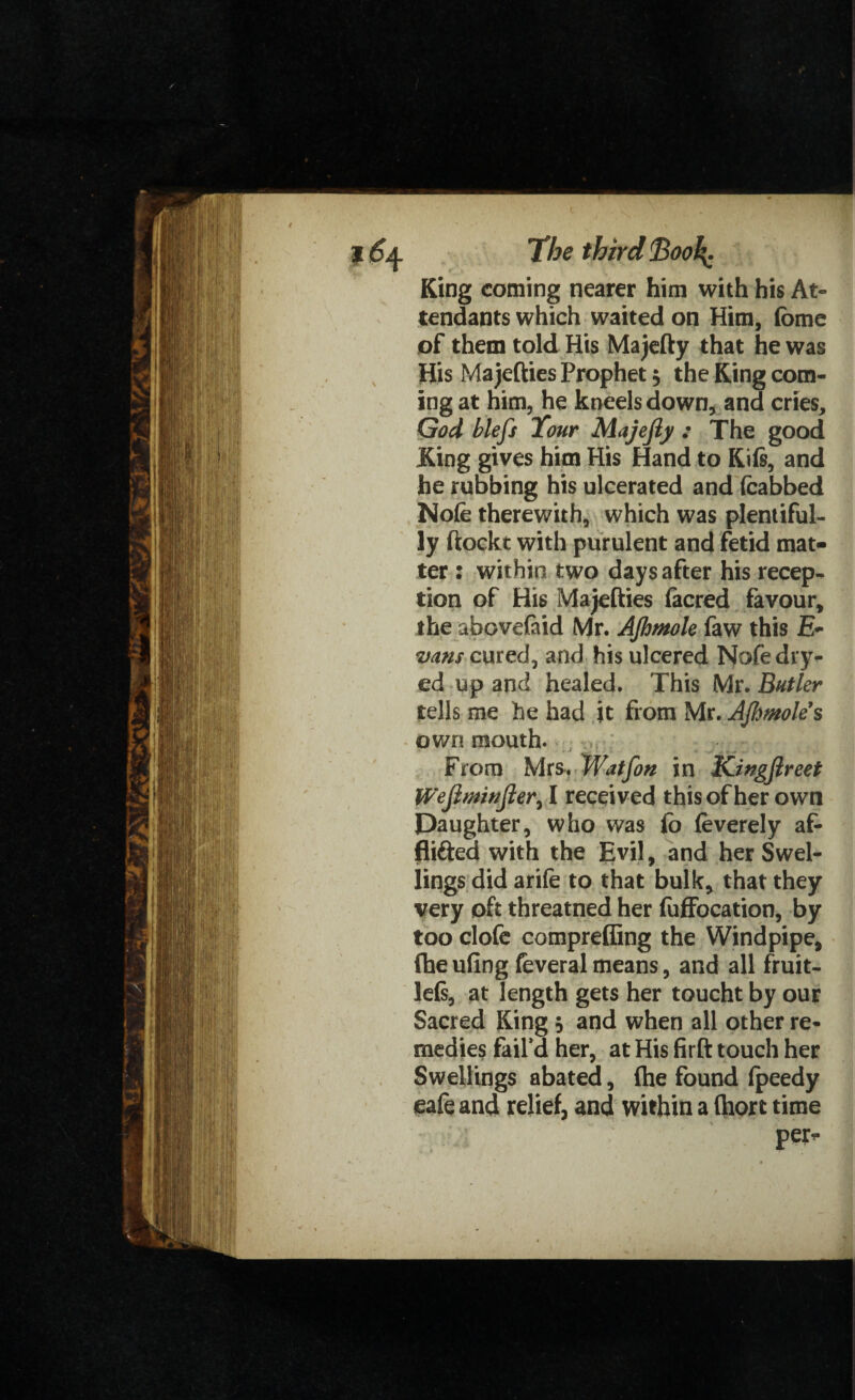 King coming nearer him with his At¬ tendants which waited on Him, fome of them told His Majefty that he was His Majefties Prophet $ the King com¬ ing at him, he kneels down, and cries, God blefs Tour Majejly : The good King gives him His Hand to Kifi, and he rubbing his ulcerated and (cabbed Nofe therewith, which was plentiful¬ ly ftockt with purulent and fetid mat¬ ter : within two days after his recep¬ tion of His Majefties facred favour, the abovefaid Mr. AJhmole faw this E- vans cured, and his ulcered Nofedry- ed up and healed. This Mr. Butler tells me he had it from Mr. AJhmole s own mouth. From Mrs. Watfon in Kingjlreet Wefimwfter, I received this of her own Daughter, who was fo feverely af- flifted with the Evil, and her Swel¬ lings did arife to that bulk* that they very oft threatned her fuffocation, by too clofe compreffing the Windpipe, (he ufing feveral means, and all fruit- le(s, at length gets her toucht by our Sacred King $ and when all other re¬ medies fail’d her, at His firft touch her Swellings abated, (he found (peedy ea(e and relief, and within a (hort time per*