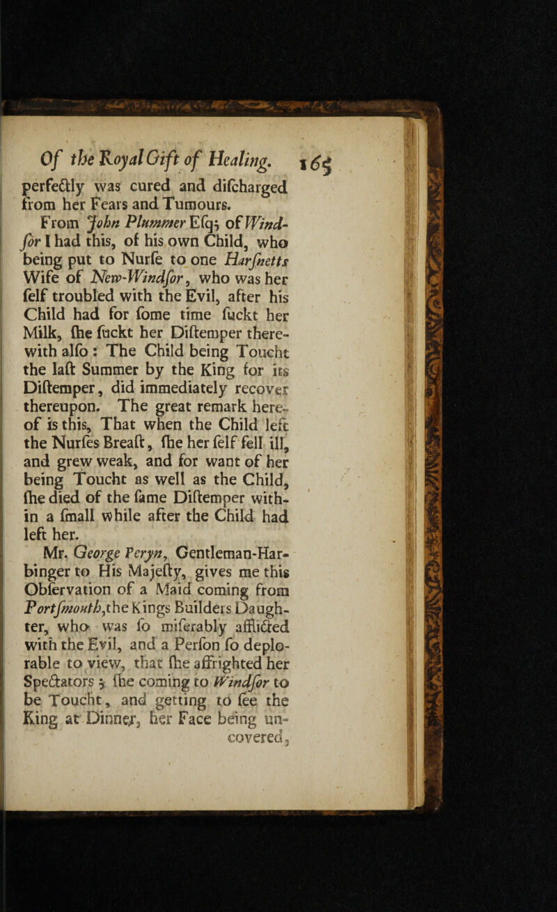 perfectly was cured and difcharged from her Fears and Tumours. From John Plummer Efq} of Wind- for I had this, of his own Child, who being put to Nurfe to one Harfnetts Wife of New~Windfor, who washer felf troubled with the Evil, after his Child had for fome time fuckt her Milk, (he fuckt her Diftemper there¬ with alfo: The Child being Toucht the laft Summer by the King for its Diftemper, did immediately recover thereupon. The great remark here¬ of is this, That when the Child left the Nurfes Breaft, fhe her felf fell ill, and grew weak, and for want of her being Toucht as well as the Child, fhe died of the fame Diftemper with¬ in a fmall while after the Child had left her. Mr. George Peryn, Gentleman-Har¬ binger to His Majefty, gives me this Obfervation of a Maid coming from Fortfmouth7the Kings Builders Daugh¬ ter, who* was lo miferably affiiCred with the Evil, and a Perfon fo deplo¬ rable to view, that fhe affrighted her Spectators , the coming to tVindfor to be Toucht, and getting to lee the King at Dinner her Face being un¬ covered.