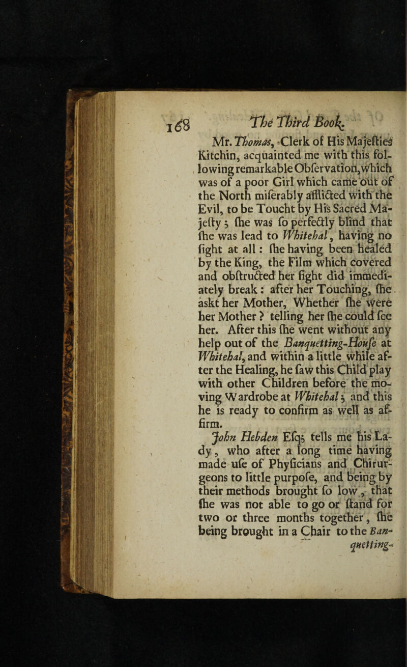 Mr. Thomas, Clerk of His MajeflieS Kitchin, acquainted me with this fol¬ lowing remarkable Obfervation, which was of a poor Girl which came out of the North miferably afflifted with the Evil, to be Toucht by His Sacred Ma- jefty j (he was fo perfe&ly blind that fhe was lead to Whitehal, having no fight at all: (he having been healed by the King, the Film which covered and obftrufted her fight did immedi¬ ately break: after her Touching, (he. askt her Mother, Whether (he were her Mother > telling her (he could fee her. After this (he went without any help out of the Banquetting-tioufe at WhitehaL and within a little while af- ter the Healing, he faw this Child play with other Children before the mo¬ ving Wardrobe at Whitehall and this he is ready to confirm as well as af¬ firm. John Hebden E(q$ tells me his La¬ dy, who after a long time having made ufe of Phyficians and Ctiirur- geons to little purpofe, and being by their methods brought fo low, that (he was not able to go or (land for two or three months together, (he being brought in a Chair to the Ban- queuing*