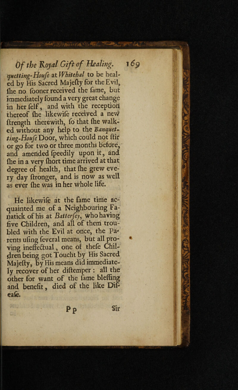 r / «• ,r Of the Royal Gift of Healing. 16$ queuing-Houfe at Whitehal to be heal¬ ed by His Sacred Majefty for the Evil, the no (boner received the fame, but immediately found a very great change in her felf, and with the reception thereof (he likewife received a new j ftrength therewith, fo that (he walk- j ed without any help to the Banquet- ting-Houfe Door, which could not ftir i or go for two or three months before, and amended fpeedily upon it, and I (he in a very (hort time arrived at that I degree of health, that (he grew eve¬ ry day ftronger, and is now as well as ever (he was in her whole life. \t : 'i He likewife at the fame time ao* quainted me of a Neighbouring Fa- riatick of his at Batterfey, who having five Children, and all of them trou¬ bled with the Evil at once, the Pa¬ rents ufing feveral means, but all pro- * ving ineffectual, one of thefe Chil¬ dren being got Touch t by His Sacred Majefty, by His means did immediate¬ ly recover of her diftemper : all the I other for want of the fame bleffing and benefit 3 died of the like Dif jj cafe.  ' PP Sir