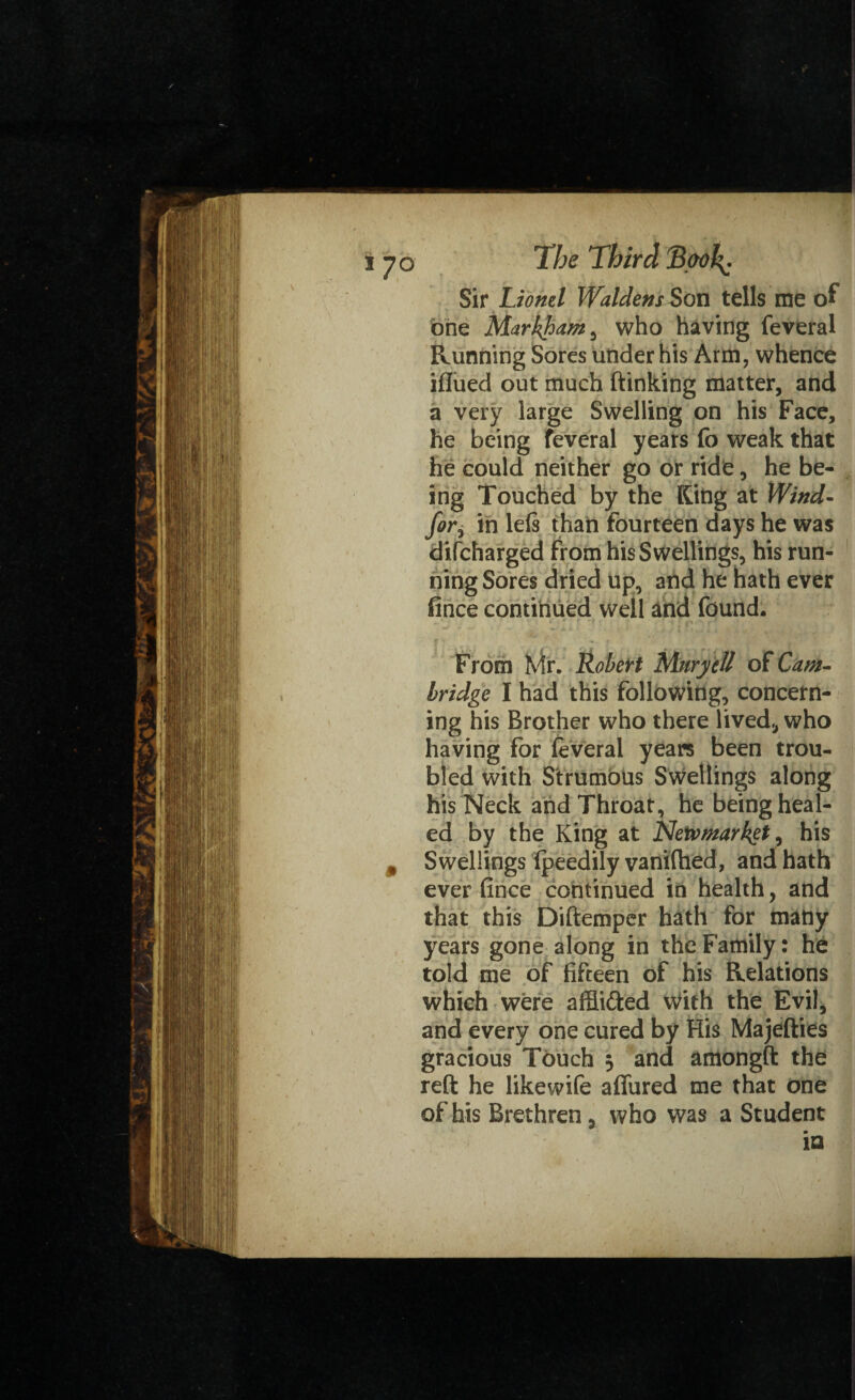 i 70 The Third Took, Sir Lionel Waldens Son tells me of one Markham > who having feveral Running Sores under his Arm, whence iflued out much (linking matter, and a very large Swelling on his Face, he being feveral years fo weak that he could neither go or ride, he be¬ ing Touched by the King at Wind- for, in lels than fourteen days he was difcharged from his Swellings, his run¬ ning Sores dried up, and he hath ever fince continued well and found. From Mr. Robert Mnryctt of Cam-* bridge I had this following, concern¬ ing his Brother who there lived,, who having for feveral years been trou¬ bled with Strumous Swellings along his Neck and Throat, he being heal¬ ed by the King at Netvmarkgt, his , Swellings Ipeedily vaniftied, and hath ever fince continued in health, and that this Diftemper hath for many years gone along in the Family: he told me of fifteen of his Relations which were affii&ed with the Evil, and every one cured by His Majellies gracious Touch 5 and amongft the reft he likewife allured me that one of his Brethren} who was a Student in