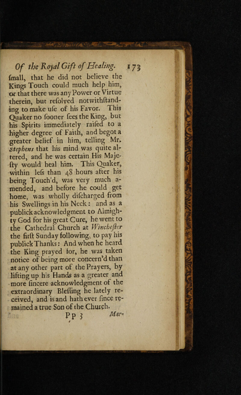 (mail, that he did not believe the Kings Touch could much help him, or that there was any Power or Virtue therein, but refolved notwithftand- ing to make ufe of his Favor. This Quaker no fooner fees the King, but his Spirits immediately raifed to a higher degree of Faith, and begot a greater belief in him, telling Mr. Stephens that his mind was quite air tered, and he was certain His Maje- fty would heal him. This Quaker, within lefs than 48 hours after his being Touch'd, was very much a- mended, and before he could get home, was wholly difcharged from his Swellings in his Neck: and as a publick acknowledgment to Almigh¬ ty God for his great Cure, he went to the Cathedral Church at Winchefler the firft Sunday following, to pay his publick Thanks: And when he heard the King prayed for, he was taken notice of being more concern’d than at any other part of the Prayers, by lifting up his Hands as a greater and more fincere acknowledgment of the extraordinary Bleffing he lately re¬ ceived, and is and hath ever fince re¬ mained a true Son of the Church. Pn ? M<w~ .