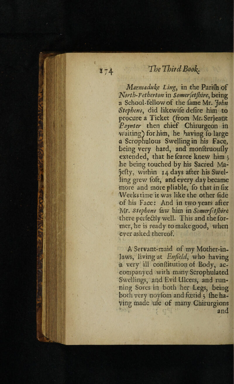 *74 The Third Bool Marwaduke Ling., in the Parilh of 2\orth-F ether ton in Sowerfetjhire^ being a School-fellowof the fame Mr. John Stephens, did like wife defire him to procure a Ticket (from Mr. Serjeant Eaynter then chief Chirurgeon in waiting) for him, he having fo large a Scrophulous Swelling in his Face, being very hard, and monfiruoufly extended, that he fcarce knew him 5 he being touched by his Sacred Ma- jefty, within 14 days after his Swel- ling grew foft, and every day became more and more pliable, fo that in fix Weeks time it was like the other fide of his Face: And in two years after Mr. Stephens faw him in SomerfttJhire there perfectly well. This and the for¬ mer, he is ready to make good, when ever asked thereof. t ‘i * , . * . A Servant-maid of my Mother-in- laws, living at Enfield, who having a very ill conftitution of Body, ac¬ company ed with many Scrophulated Swellings, ai)d Evil Ulcers, and run¬ ning Sores in both her Legs, being both very noyfom and foetid 5 (he ha¬ ving made ufe of many Chirurgions and