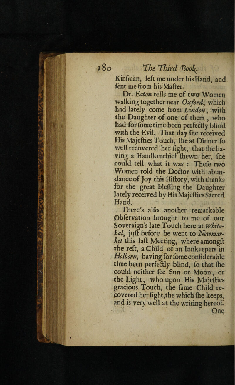 Kinfinan, left me under his Hand, and fent me from his Matter. Dr. Eaton tells me of two Women walking together near Oxford, which had lately come from London, with the Daughter of one of them , who had for fome time been perfe&ly blind with the Evil, That day (he received His Majetties Touch, (he at Dinner fo well recovered her fight, that (he ha¬ ving a Handkerchief (hewn her, (he could tell what it was : Thefe two Women told the Do&or with abun¬ dance of Joy this Hiftory, with thanks for the great blefling the Daughter lately received by His Majetties Sacred Hand. There’s alfo another remarkable Db(ervation brought to me of our Soveraigns late Touch here at White¬ hall juft before he went to Newmar¬ ket this laft Meeting, where amongft the reft, a Child ot an Innkeepers in Hoik orn, having for lome confiderable time been perfe&ly blind, fo that (he could neither fee Sun or Moon, or the Light, who upon His Ma jetties gracious Touch, the feme Child re¬ covered her fight,the which (he keeps, find is very well at the writing hereof % •' One t