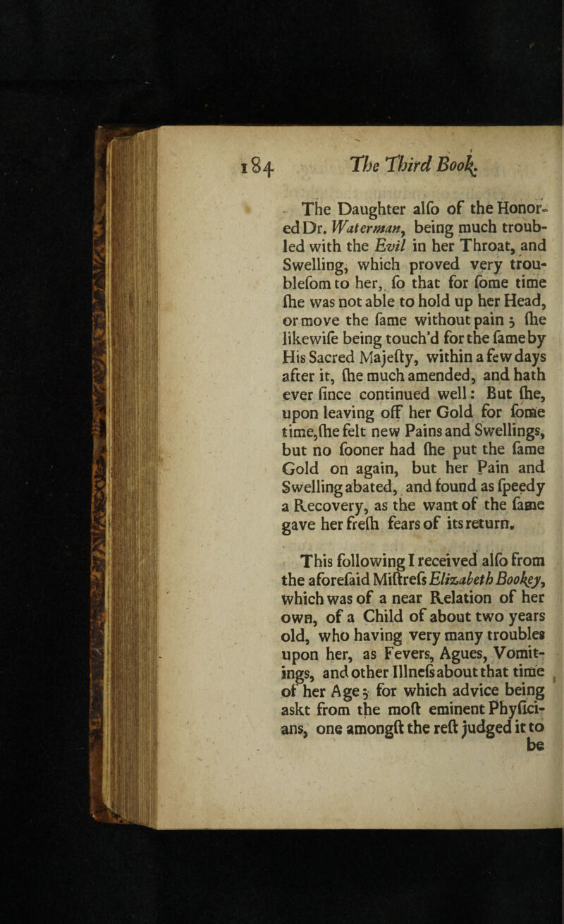 ! 184 The Third Boo\ The Daughter alfo of the Honor* ed Dr. Water man, being much troub¬ led with the Evil in her Throat, and Swelling, which proved very trou- blefomto her, fo that for (bme time fhe was not able to hold up her Head, or move the fame without pain 5 fhe like wife being touch’d for the fame by His Sacred Majefty, within a few days after it, (he much amended, and hath ever fince continued well: But (he, upon leaving off her Gold for fome time,(he felt new Pains and Swellings, but no fooner had (he put the lame Gold on again, but her Pain and Swelling abated, and found as (peedy a Recovery, as the want of the fame gave herfreth fears of its return. % * ’ This following I received alfo from the afbrefaid Miftrefs Eliz>.ileth Bookey-, which was of a near Relation of her own, of a Child of about two years old, who having very many trouble* upon her, as Fevers, Agues, Vomit¬ ings, and other Illnels about that time of her Age 5 for which advice being askt from the mod eminent Phyfici- ans, one amongft the reft judged it to /