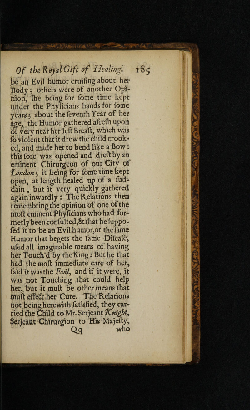 be an Evil humor cruifing about her Body, others were of another Opi¬ nion, {he being for fome time kept under the Phyficians hands for fome years; about the(eventh Year of her age, the Humor gathered afrefh upon or very neat her left Breaft, which was lb violent that it drew the child crook¬ ed, and made her to bend like a Bow: this fore was opened and dreft by an eminent Chirurgeon of our City of London, it being for fome time kept Open, at length healed up of a fud- dain , but it very quickly gathered again inwardly i The Relations then remembring the opinion of one of the moft eminent Phyficians who had for¬ merly been confulted,8cthat he fuppo- fed it to bean Evil humor,or the fame Humor that begets the fame Dileafe, ufed all imaginable means of having her Touch'd by the King: But he that had the moft immediate care of her, (aid it was the Evil, and if it were, it was not Touching that could help her, but it muft be other means that muft effedfc her Cure. The Relations not being herewith fatisfied, they car¬ ried the Child to Mr. Serjeant Knight, Serjeaat Chirurgion to His Majefty, Qcj who