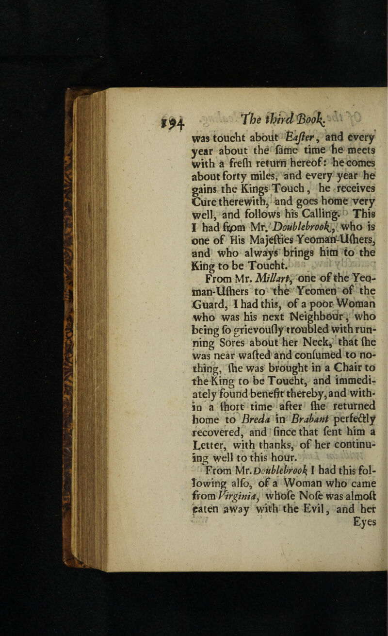 was toucht about £after , and every year about the fame time he meets with a frefh return hereof: becomes about forty miles, and every year he gains the Kings Touch, he receives Cure therewith, and goes home very well, and follows his Calling. This I hadfipm Mr/Donblebroo^ who is one of His Majefties Yeoman-Ufhers, and who always brings him to the King to be Toucht. From Mr. MiUart9 one of the Yeo- man-lifhers to the Yeomen of the Guard, I had this, of a poor Woman who was his next Neighbour , who being fo grievoufly troubled with run¬ ning Sores about her Neck, that (he was near wafted and confumed to no¬ thing, (he was brought in a Chair to the King to be Toucht, and immedi¬ ately found benefit thereby, and with¬ in a (hort time after (he returned home to Breda, in Brabant perfe&ly recovered, and fince that fent him a Letter, with thanks, of her continu¬ ing well to this hour. From Mr .Doublebrook I had this fol¬ lowing alfo, of a Woman who came from Virginia, whofe No(e was almoft paten away with the Evil, and her Eyes