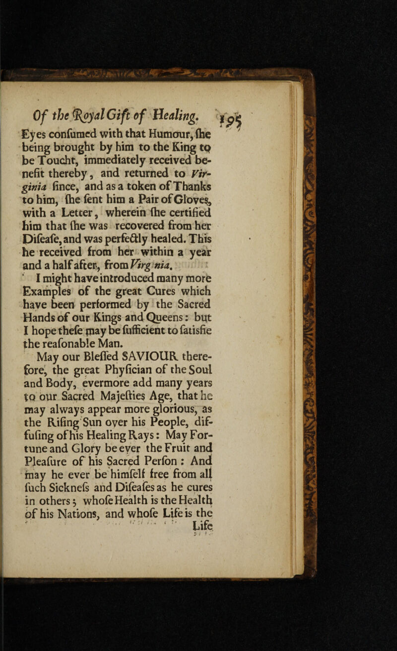 Eyes confirmed with that Humour, flic being brought by him to the King to be Toucht, immediately received be¬ nefit thereby, and returned to Vir¬ ginia fince, and as a token of Thanks to him, (he lent him a Pair of Glove;, with a Letcer, wherein (he certified him that (he was recovered from her Di(ea(e,and was perfectly healed. This he received from her within a year and a half after, from Virg nia. ' I might have introduced many more Examples of the great Cures which have been performed by the Sacred Hands of our Kings and Queens: but I hope thefe may be fufficient to fatisfie the reafonable Man. May our Bleffed SAVIOUR, there¬ fore, the great Phyfician of the Soul and Body, evermore add many years to our Sacred Majefties Age, that he may always appear more glorious, as the Riling Sun over his People, dif- fufing of his Healing Rays: May For¬ tune and Glory be ever the Fruit and Pleafure of his Sacred Perfon : And (nay he ever be himfelf free from all l'uch Sicknels and Dileafes as he cures in others ■, whole Health is the Health of his Nations, and whofe Life is the r t. ■'( t ?<■ * *.r_